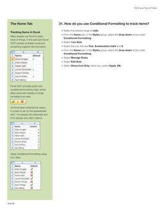 100 Excel Tips  Tricks

The Home Tab
Tracking Items in Excel
Many people use Excel to keep
track of things. In the past (pre-Excel
2007) people probably would put
something together like the below:

31. How do you use Conditional Formatting to track items?
•	 Select the desired range of cells
•	 From the Home tab, in the Styles group, select the drop-down arrow under

Conditional Formatting
•	 Select Icon Sets
•	 Select the one with the Tick, Exclamation mark and X
•	 From the Home tab, in the Styles group, select the drop-down arrow under

Conditional Formatting
•	 Select Manage Rules
•	 Select Edit Rule
•	 Select Show Icon Only check box, select Apply, OK

Excel 2007 provides great new
conditional formatting rules, which
allow automatic display of nicely
formatted icon sets.

As Excel best understands values,
it is best to set up the spreadsheet
with 1 for people who attended and
0 for people who didn’t attend.

Apply Conditional Formatting using
Icon Sets.

18 of 76

 