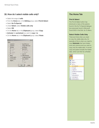 100 Excel Tips  Tricks

32. How do I select visible cells only?
•	 Select the range of cells
•	 From the Home tab, in the Editing group, select Find  Select
•	 Select Go To Special
•	 Under Select, select Visible cells only
•	 Select OK
•	 On the Home tab, in the Clipboard group, select Copy
•	 Activate the worksheet you want to copy it to
•	 On the Home tab, in the Clipboard group, select Paste

The Home Tab
Find  Select
The Find  Select button has
shortcuts to many of the options
found in the Go To Special dialogue
box previously found in Microsoft
Excel 2003 in the Edit, Go To Menu.

Select Visible Cells Only
There are times when you need
to copy the visible data only. An
example of this is when you need to
copy Subtotals that have hidden
rows and columns and you want to
copy only the visible data. A normal
copy and paste includes the hidden
data, which can then be unhidden.

19 of 76

 