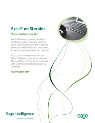 Excel® on Steroids
Work smarter, every day!
Anytime Learning courses provide indepth coverage of business reporting
using formulas and functions to provide
enhanced performance and productivity
for better reporting and decision making!
Sign up for training on your favorite
Sage Intelligence product, or take your
Microsoft® Excel® skills to the next level
with Excel® on Steroids developed by
Alchemex™.

www.SageU.com

 