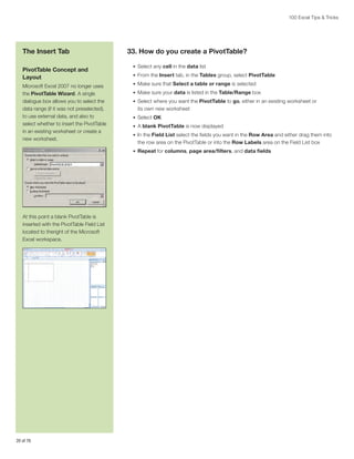 100 Excel Tips  Tricks

The Insert Tab
PivotTable Concept and
Layout
Microsoft Excel 2007 no longer uses
the PivotTable Wizard. A single
dialogue box allows you to select the
data range (if it was not preselected),
to use external data, and also to
select whether to insert the PivotTable
in an existing worksheet or create a
new worksheet.

33. How do you create a PivotTable?
•	 Select any cell in the data list
•	 From the Insert tab, in the Tables group, select PivotTable
•	 Make sure that Select a table or range is selected
•	 Make sure your data is listed in the Table/Range box
•	 Select where you want the PivotTable to go, either in an existing worksheet or

its own new worksheet
•	 Select OK
•	 A blank PivotTable is now displayed
•	 In the Field List select the fields you want in the Row Area and either drag them into

the row area on the PivotTable or into the Row Labels area on the Field List box
•	 Repeat for columns, page area/filters, and data fields

At this point a blank PivotTable is
inserted with the PivotTable Field List
located to theright of the Microsoft
Excel workspace.

20 of 76

 