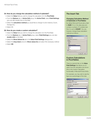 100 Excel Tips  Tricks

34. How do you change the calculation method of subtotals?

The Insert Tab

•	 Select the Value field you wish to change the calculation of in the PivotTable
•	 From the Options tab, in Active Cell group, the Active Field, select Field Settings

(you can also double click on the field)
•	 Select the calculation method you would like to change it to (for instance, Count,

Average etc.)
•	 Select OK

35. How do you create a custom calculation?
•	 Select the Value field you wish to change the calculation of in the PivotTable

Changing Calculation Method
of Subtotals in PivotTables
By default Microsoft Excel sets a field
to SUM if it is in the data area and
contains numbers; if it contains text
then it is set to COUNT. You can,
however, change these calculation
methods as follows:

•	 From the Options tab, in Active Field group, select Field Settings (you can also

double click on the field)
•	 Select the Show Values As tab in the Value Field Settings dialogue box
•	 Select the drop-down arrow for Show values As and select tthe necessary method
•	 Select OK

Custom Calculations
in PivotTables
There is a second tab on the Value
Field Settings that allows you to
select how the calculation are shown
(this is the Custom Calculation
functionality in Microsoft Excel 2003).
For example, you may wish to see the
figure as a percentage of the total.

21 of 76

 