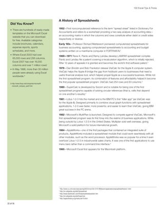 100 Excel Tips  Tricks

Did You Know?
•	 There are hundreds of ready-made

templates on the Microsoft Excel
website that you can download
for free. Available categories
include brochures, calendars,
expense reports, sports
schedules, and more.
•	 Where Excel 2003 had over

65,000 rows and 256 columns,
Excel 2007 has over 16,000
columns and over 1 million rows!
•	 In May 1996, more than 30 million

people were already using Excel
worldwide.A
A-http://www.thocp.net/companies/microsoft/
microsoft_company_part2.htm

A History of Spreadsheets
1952—First noncomputerized reference to the term “spread sheet” listed in Dictionary For
Accountants and refers to a worksheet providing a two-way analysis of accounting data—
an accounting matrix in which the columns and rows constitute either debit or credit sides
respectively or reverse.
Early ‘60s—Professor Richard Mattessich pioneered computerized spreadsheets for
business accounting, applying computerized spreadsheets to accounting and budget
systems written on a mainframe computer in FORTRAN IV.1
1969—1971 Rene K. Pardo and Remy Landau develop LANPAR spreadsheet compiler.
Pardo and Landau file a patent covering a recalculation algorithm, which is initially rejected.
After 12 years of appeals it is granted and becomes the world’s first software patent.2
1979—Dan Bricklin and Bob Frankston release VisiCalc for the Apple II computer system.
VisiCalc helps the Apple II bridge the gap from hobbyist users to businesses that need a
useful financial analysis tool, which helped propel Apple as a successful business. While not
the first spreadsheet program, its combination of features and affordability helped it become
the first popular spreadsheet program. VisiCalc had 254 rows and 63 columns.3
1980—SuperCalc is developed by Sorcim and is notable for being one of the first
spreadsheet programs capable of solving circular references (that is, cells that depend
on one another’s results).4
1981—Lotus 1-2-3 hits the market and is the IBM PC’s first “killer app” (as VisiCalc was
for the Apple II). Designed primarily to combine visual graph functions with spreadsheet
applications, 1-2-3 was faster, more powerful, and easier to learn than VisiCalc, giving IBM
great success in the PC arena.
1982—Microsoft’s MultiPlan is launched. Designed to compete against VisiCalc, Microsoft’s
first spreadsheet program was its first foray into the realms of business applications. While
being outsold by Lotus 1-2-3 in the United States, Multiplan sold well overseas, giving
Microsoft a solid platform for future international growth.
1984—AppleWorks—one of the first packages that contained an integrated suite of
products, AppleWorks included a spreadsheet module that could work seamlessly with all
other modules, such as the word processor. AppleWorks was so popular for a time it even
overtook Lotus 1-2-3 in industrywide sales charts. It was one of the first applications to use
menu bars rather than a command line interface.5
1985—Microsoft Excel first appears for the Macintosh platform.

http://www.cs.umd.edu/class/spring2002/cmsc434-0101/MUIseum/applications/spreadsheethistory1.html
http://en.wikipedia.org/wiki/Spreadsheet
3
http://www.danbricklin.com/firstspreadsheetquestion.htm
4
http://en.wikipedia.org/wiki/SuperCalc
5
http://apple2history.org/history/ah19.html
1
2

22 of 76

 