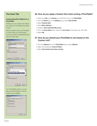 100 Excel Tips  Tricks

The Insert Tab
Customizing Sort Options in a
PivotTable
Adding your own custom sort options
can make your PivotTable even easier
to read.
Often you need to sort your PivotTable
in month order, but normal sorting
sorts your months in alphabetical order
and not month order.

36. How do you apply a Custom Sort when sorting a PivotTable?
•	 Select any cell in the column you would like to sort in the PivotTable
•	 From the Home tab, in the Editing group, select Sort  Filter
•	 Select Custom Sort
•	 Select More Options
•	 Deselect, Sort automatically every…
•	 From the drop-down arrow, select the sort order (for example, Jan, Feb, Mar)
•	 Select OK

37.  ow do you default your PivotTable to sort based on the
H
Custom List?
•	 From the Options tab, in the PivotTable group, select Options
•	 Select the heading tab Tools  Filters
•	 Select Use Custom List when sorting

From PivotTable options, you can
also set the PivotTable to use the
Custom List by default.

24 of 76

 