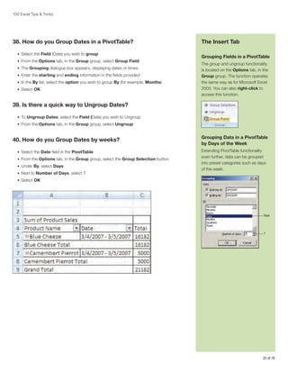 100 Excel Tips  Tricks

38. How do you Group Dates in a PivotTable?
•	 Select the Field (Date) you wish to group
•	 From the Options tab, in the Group group, select Group Field
•	 The Grouping dialogue box appears, displaying dates or times
•	 Enter the starting and ending information in the fields provided
•	 In the By list, select the option you wish to group By (for example, Months)
•	 Select OK

The Insert Tab
Grouping Fields in a PivotTable
The group and ungroup functionality
is located on the Options tab, in the
Group group. The function operates
the same way as for Microsoft Excel
2003. You can also right-click to
access this function.

39. Is there a quick way to Ungroup Dates?
•	 To Ungroup Dates, select the Field (Date) you wish to Ungroup
•	 From the Options tab, in the Group group, select Ungroup

40. How do you Group Dates by weeks?
•	 Select the Date field in the PivotTable
•	 From the Options tab, in the Group group, select the Group Selection button
•	 Under By, select Days
•	 Next to Number of Days, select 7

Grouping Data in a PivotTable
by Days of the Week
Extending PivotTable functionality
even further, data can be grouped
into preset categories such as days
of the week.

•	 Select OK

Days

7

25 of 76

 