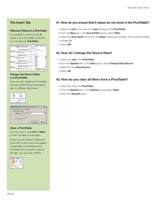 100 Excel Tips  Tricks

The Insert Tab
Filtering 0 Values in a PivotTable
It is possible to now show any 0
values in your PivotTable. To do this
you can apply an AutoFilter.

41. How do you ensure that 0 values do not show in the PivotTable?
•	 Select the cell to the right of the last heading on the PivotTable
•	 From the Data tab, in the Sort  Filter group, select Filter
•	 Select the drop-down arrow from the Value heading (for example, Sum of Product Sale)
•	 Deselect 0
•	 Select OK

42. How do I change the Source Data?
•	 Select any cell in the PivotTable
•	 From the Options tab, in the Data group, select Change Data Source
•	 Select the new Data Source
•	 Select OK

Change the Source Data
in a PivotTable
Once you have created your PivotTable,
you may decide that you would like to
refer to a different data source.

43. How do you clear all filters from a PivotTable?
•	 Select any cell in the PivotTable
•	 From the Options tab, in the Actions group, select Clear
•	 Select the desired option

Clear a PivotTable
You may want to clear all the fields
on the PivotTable to start again.
A very nice new feature in Microsoft
Excel 2007 is that if you have applied
multiple filters on the fields in the
PivotTable and you wish to view all
the data, you can clear all filters.

26 of 76

 