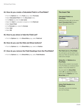 100 Excel Tips  Tricks

44. How do you create a Calculated Field in a PivotTable?
•	 From the Options tab, in the Tools group, select Formulas
•	 Select Calculated Field from the drop-down menu
•	 In the Name box enter the new name
•	 Select the field the calculation is based on in the Field List
•	 Select Insert Field

The Insert Tab
Calculated Fields in a
PivotTable
Selecting Formulas calls up the same
Insert Calculated field dialogue
box as Microsoft Excel 2003.

•	 In the Formula box, create the formula
•	 Select Add
•	 Select OK

45. How to you show or hide the Field List?
•	 From the Options tab, in the Show/Hide group, select Field List

46. How do you use the Hide and Show buttons?
•	 From the Options tab, in the Show/Hide group, select +/- Button

47. How do you remove the Field Headings from the PivotTable?
•	 From the Options tab, in the Show/Hide group, select Field Headers

The Field List in a PivotTable
You will need to use this button if you
close your Field List and then need to
make some changes.

Using the +/- Buttons in a
PivotTable
Hide and Show detail is now located
in the PivotTable as a small plus (show
detail) or minus (hide detail) icon.
You can switch the Show/Hide
button off, by selecting the below
button from the Options tab, in the
Show/Hide group.

Using Field Headers in a
PivotTable
This option removes the headings
from the PivotTable.

27 of 76

 