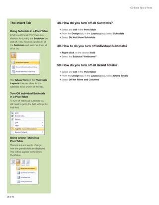 100 Excel Tips  Tricks

The Insert Tab
Using Subtotals in a PivotTable
In Microsoft Excel 2007 there is a
shortcut for turning the Subtotals on
and off. This, however, applies to all
the Subtotals and switches them all
off or on.

48. How do you turn off all Subtotals?
•	 Select any cell in the PivotTable
•	 From the Design tab, in the Layout group, select Subtotals
•	 Select Do Not Show Subtotals

49. How to do you turn off individual Subtotals?
•	 Right-click on the desired field
•	 Select the Subtotal “fieldname”

50. How do you turn off all Grand Totals?
•	 Select any cell in the PivotTable
•	 From the Design tab, in the Layout group, select Grand Totals

The Tabular form of the PivotTable
Layouts does not allow for the
subtotals to be shown at the top.

Turn Off Individual Subtotals
in a PivotTable
To turn off individual subtotals you
still need to go to the field settings for
that field.

Using Grand Totals in a
PivotTable
There is a quick way to change
how the grand totals are displayed.
This will be applied to the entire
PivotTable.

28 of 76

•	 Select Off for Rows and Columns

 