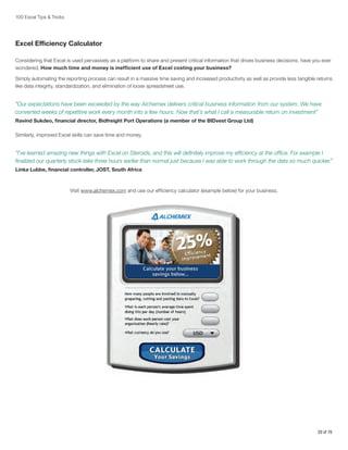100 Excel Tips  Tricks

Excel Efficiency Calculator
Considering that Excel is used pervasively as a platform to share and present critical information that drives business decisions, have you ever
wondered, How much time and money is inefficient use of Excel costing your business?
Simply automating the reporting process can result in a massive time saving and increased productivity as well as provide less tangible returns
like data integrity, standardization, and elimination of loose spreadsheet use.

“Our expectations have been exceeded by the way Alchemex delivers critical business information from our system. We have
converted weeks of repetitive work every month into a few hours. Now that’s what I call a measurable return on investment”
Ravind Sukdeo, financial director, Bidfreight Port Operations (a member of the BIDvest Group Ltd)
Similarly, improved Excel skills can save time and money.

“I’ve learned amazing new things with Excel on Steroids, and this will definitely improve my efficiency at the office. For example I
finalized our quarterly stock-take three hours earlier than normal just because I was able to work through the data so much quicker.”
Linka Lubbe, financial controller, JOST, South Africa

Visit www.alchemex.com and use our efficiency calculator (example below) for your business.

29 of 76

 