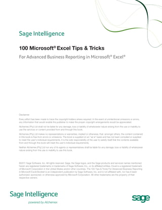 Sage Intelligence
100 Microsoft® Excel Tips & Tricks
For Advanced Business Reporting in Microsoft® Excel®

Disclaimer
Every effort has been made to trace the copyright holders where required. In the event of unintentional omissions or errors,
any information that would enable the publisher to make the proper copyright arrangements would be appreciated.
Alchemex (Pty) Ltd shall not be liable for any damage, loss or liability of whatsoever nature arising from the use or inability to
use the services or content provided from and through this book.
Alchemex (Pty) Ltd makes no representations or warranties, implied or otherwise, that, amongst others, the content contained
in this book is free from errors or omissions. The book is supplied on an “as is” basis and has not been compiled or supplied
to meet the user’s individual requirements. It is the sole responsibility of the user to satisfy itself that the contents available
from and through this book will meet the user’s individual requirements.
Neither Alchemex (Pty) Ltd nor any of its agents or representatives shall be liable for any damage, loss or liability of whatsoever
nature arising from the use or inability to use this book.

©2011 Sage Software, Inc. All rights reserved. Sage, the Sage logos, and the Sage products and services names mentioned
herein are registered trademarks or trademarks of Sage Software, Inc., or its affiliated entities. Excel is a registered trademark
of Microsoft Corporation in the United States and/or other countries. The 100 Tips & Tricks For Advanced Business Reporting
in Microsoft Excel Booklet is an independent publication by Sage Software, Inc. and is not affiliated with, nor has it been
authorized, sponsored, or otherwise approved by Microsoft Corporation. All other trademarks are the property of their
respective owners.

 