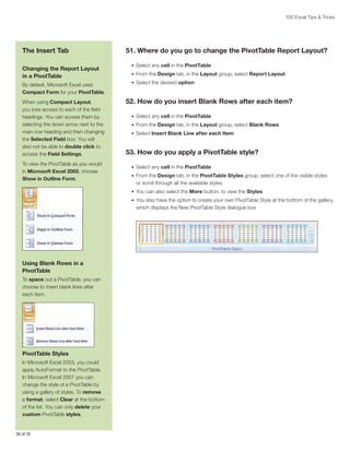 100 Excel Tips  Tricks

The Insert Tab
Changing the Report Layout
in a PivotTable
By default, Microsoft Excel uses
Compact Form for your PivotTable.
When using Compact Layout,
you lose access to each of the field
headings. You can access them by
selecting the down arrow next to the
main row heading and then changing
the Selected Field box. You will
also not be able to double click to
access the Field Settings.
To view the PivotTable as you would
in Microsoft Excel 2003, choose
Show in Outline Form.

51. Where do you go to change the PivotTable Report Layout?
•	 Select any cell in the PivotTable
•	 From the Design tab, in the Layout group, select Report Layout
•	 Select the desired option

52. How do you insert Blank Rows after each item?
•	 Select any cell in the PivotTable
•	 From the Design tab, in the Layout group, select Blank Rows
•	 Select Insert Blank Line after each Item

53. How do you apply a PivotTable style?
•	 Select any cell in the PivotTable
•	 From the Design tab, in the PivotTable Styles group, select one of the visible styles

or scroll through all the available styles
•	 You can also select the More button, to view the Styles
•	 You also have the option to create your own PivotTable Style at the bottom of the gallery,

which displays the New PivotTable Style dialogue box

Using Blank Rows in a
PivotTable
To space out a PivotTable, you can
choose to insert blank lines after
each item.

PivotTable Styles
In Microsoft Excel 2003, you could
apply AutoFormat to the PivotTable.
In Microsoft Excel 2007 you can
change the style of a PivotTable by
using a gallery of styles. To remove
a format, select Clear at the bottom
of the list. You can only delete your
custom PivotTable styles.

30 of 76

 