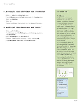 100 Excel Tips  Tricks

54. How do you create a PivotChart from a PivotTable?
•	 Select any cell within the PivotTable report
•	 From the Options tab, in the Tools group, select the PivotChart icon
•	 Select the ChartType
•	 Select OK
•	 You can now edit your chart by using the chart type and other options

55. How do you create a PivotChart from scratch?
•	 Select a cell in the data list
•	 From the Insert tab, in the Tables group, select the drop-down arrow

below PivotTable
•	 Select PivotChart from the drop-down list
•	 Make sure that the selected data range is correct and select OK
•	 Use the PivotTable Field List to create the PivotChart

The Insert Tab
PivotCharts
PivotCharts are much easier to
create and use in the new user
interface. The filtering functionality
is made much easier, and there
are specific PivotChart tools and
context menus available so that you
can analyze the data in the chart.
You can now change the layout,
style, format, and its elements the
same way that you can for a regular
chart. In Microsoft Excel 2007, the
chart formatting that you apply is
preserved when you make changes
to the PivotChart.
As you change the PivotChart, its
associated PivotTable changes and
vice versa. There is a new PivotChart
Filter Pane that gives you access
to your chart fields for filtering. You
can move the PivotChart to another
location (for instance, a new worksheet
using the Move Chart function).
When creating a PivotChart, make
sure your PivotTable report has at
least one row field to become the
Category field in the PivotChart
report, and a Data field to become
the Series field.

31 of 76

 