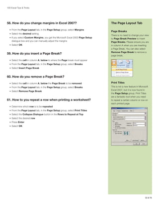 100 Excel Tips  Tricks

58. How do you change margins in Excel 2007?
•	 From the Page Layout tab, in the Page Setup group, select Margins
•	 Select the desired setting
•	 If you select Custom Margins, you get the Microsoft Excel 2003 Page Setup

dialogue box and you can manually adjust the margins
•	 Select OK

59. How do you insert a Page Break?

The Page Layout Tab
Page Breaks
There is no need to change your view
to Page Break Preview to insert
Page Breaks. Please ensure you are
in column A when you are inserting
a Page Break. You can also select
Remove Page Break to remove a
page break.

•	 Select the cell in column A, below to where the Page break must appear
•	 From the Page Layout tab, in the Page Setup group, select Breaks
•	 Select Insert Page Break

60. How do you remove a Page Break?
•	 Select the cell in column A, below the Page Break to be removed

Print Titles

•	 From the Page Layout tab, in the Page Setup group, select Breaks

This is not a new feature in Microsoft
Excel 2007, but it is now found in
the Page Setup group. Print Titles
are a fantastic tool when you need
to repeat a certain column or row on
each printed page.

•	 Select Remove Page Break

61. How to you repeat a row when printing a worksheet?
•	 Determine which row is to be repeated
•	 From the Page Layout tab, in the Page Setup group, select Print Titles
•	 Select the Collapse Dialogue button in the Rows to Repeat at Top
•	 Select the desired row
•	 Press Enter
•	 Select OK

33 of 76

 