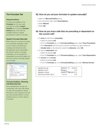 100 Excel Tips  Tricks

The Formulas Tab
Using Functions
Functions are available on the
Formulas tab. You can insert
a function by using the Insert
Function icon or use the Function
Library group, which lists the
available functions in logical
groupings (for instance, Financial).

Update Formulae Manually
When there are a number of formulas
on a worksheet, especially if there
is a lot of data to be referenced,
changing one formula can slow
the application down substantially.
By using the option to manually
recalculate, you can bypass this
recalculation and avoid the delay. You
can then choose to manually update
your formulae.

62. How do you set your formulas to update manually?
•	 Select the Microsoft Office button
•	 From the bottom right, select Excel Options
•	 Select Manual
•	 Select OK

63.  ow do you trace cells that are preceding or dependant on
H
the current cell?
•	 To trace all cells that are preceding:
•	 Select the desired cell
•	 From the Formulas tab, in the Formula Auditing group, select Trace Precedents
•	 If the Precedent cells are found on another worksheet, you get a dotted line
•	 Double click on the dotted line, select the reference, select OK
•	 To trace all dependant cells:
•	 Select the desired cell
•	 From the Formulas tab, in the Formula Auditing group, select Trace Dependents
•	 To remove all the arrows:
•	 Select the desired cell
•	 From the Formulas tab, in the Formula Auditing group, select Remove Arrows

Formula Auditing—Showing
Cell Dependencies
Some spreadsheets can get very
complicated, with many cells relying
on other cell calculations to deliver
information, and a change of one cell
can have dramatic effects. Formula
Auditing shows you which cells are
connected.

34 of 76

 