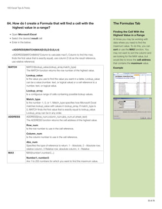 100 Excel Tips  Tricks

64.  ow do I create a Formula that will find a cell with the
H
highest value in a range?
•	 Open Microsoft Excel
•	 Select the desired result cell
•	 Enter in the below:

=ADDRESS(MATCH(MAX(D:D),D:D,0),4,4)
=ADDRESS(MATCH(MAX(“Column to calculate max”), Column to find the max,
finds the first value that is exactly equal), use column D (4) as the result reference,
use relative reference)
MATCH

MATCH(lookup_value,lookup_array,match_type)
The MATCH function returns the row number of the highest value.

The Formulas Tab
Finding the Cell With the
Highest Value in a Range
At times you may be working with
data where you need to find the
maximum value. To do this, you can
sort or use the MAX function. You
may not want to sort the column and
are looking for the MAX value, but
would like to know the cell address
that contains the maximum value.
Example

Lookup_value:
Is the value you use to find the value you want in a table. Lookup_value
can be a value (number, text, or logical value) or a cell reference to a
number, text, or logical value.
Lookup_array:
Is a contiguous range of cells containing possible lookup values.
Match_type:
Is the number -1, 0, or 1. Match_type specifies how Microsoft Excel
matches lookup_value with values in lookup_array. If match_type is
0, MATCH finds the first value that is exactly equal to lookup_value.
Lookup_array can be in any order.
ADDRESS

ADDRESS(row_num,column_num,abs_num,a1,sheet_text)
The ADDRESS function returns the cell address of the highest value.
Row_num:
Is the row number to use in the cell reference.
Column_num:
Is the column number to use in the cell reference.
Abs_num:
Specifies the type of reference to return. 1 - Absolute, 2 - Absolute row;
relative column, 3 Relative row; absolute column, 4 - Relative

MAX

MAX(number1,number2,...)
Number1, number2:
Are 1 to 255 numbers for which you want to find the maximum value.

35 of 76

 