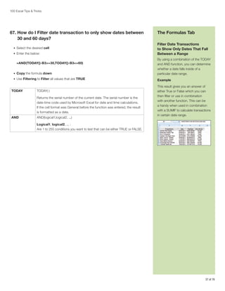 100 Excel Tips  Tricks

67.  ow do I Filter date transaction to only show dates between
H
30 and 60 days?
•	 Select the desired cell
•	 Enter the below:

The Formulas Tab
Filter Date Transactions
to Show Only Dates That Fall
Between a Range

•	 Copy the formula down

By using a combination of the TODAY
and AND function, you can determine
whether a date falls inside of a
particular date range.

•	 Use Filtering to Filter all values that are TRUE

Example

=AND(TODAY()-B3=30,TODAY()-B3=60)

TODAY

TODAY( )
Returns the serial number of the current date. The serial number is the
date-time code used by Microsoft Excel for date and time calculations.
If the cell format was General before the function was entered, the result
is formatted as a date.

AND

AND(logical1,logical2, ...)

This result gives you an answer of
either True or False which you can
then filter or use in combination
with another function. This can be
a handy when used in combination
with a SUMIF to calculate transactions
in certain date range.

Logical1, logical2, ... :
Are 1 to 255 conditions you want to test that can be either TRUE or FALSE.

37 of 76

 