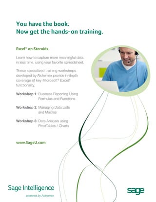 You have the book.
Now get the hands-on training.
Excel® on Steroids
Learn how to capture more meaningful data,
in less time, using your favorite spreadsheet.
These specialized training workshops
developed by Alchemex provide in-depth
coverage of key Microsoft® Excel®
functionality.
B
Workshop 1:  usiness Reporting Using
Formulas and Functions
M
Workshop 2:  anaging Data Lists
and Macros
D
Workshop 3:  ata Analysis using
PivotTables / Charts

www.SageU.com

 