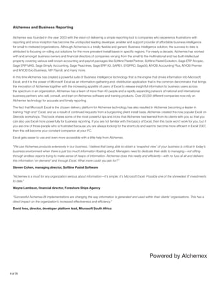 Alchemex and Business Reporting
Alchemex was founded in the year 2000 with the vision of delivering a simple reporting tool to companies who experience frustrations with
reporting and since inception has become the undisputed leading developer, enabler and support provider of affordable business intelligence
for small to midsized organizations. Although Alchemex is a totally flexible and generic Business Intelligence solution, the success to date is
attributed to focusing on rolling out solutions for the more prevalent install bases in specific regions. For nearly a decade, Alchemex has worked
with and amongst business owners and financial directors of companies varying from the small to the multinational and has built intellectual
property covering various well known accounting and payroll packages like Softline Pastel Partner, Softline Pastel Evolution, Sage ERP Accpac,
Sage ERP MAS, Sage Simply Accounting, Sage Peachtree, Sage ERP X3, SAPB1, SYSPRO, Sage50, MYOB Accounting Plus, MYOB Premier
and MYOB Exo Business, VIP Payroll, and many more.
In this time Alchemex has created a powerful suite of Business Intelligence technology that is the engine that drives information into Microsoft
Excel, and it is the power of Microsoft Excel as an information-gathering and -distribution application that is the common denominator that brings
the innovation of Alchemex together with the increasing appetite of users of Excel to release insightful information to business users across
the spectrum in an organization. Alchemex has a team of more than 40 people and a rapidly expanding network of national and international
business partners who sell, consult, and train on Alchemex software and training products. Over 22,000 different companies now rely on
Alchemex technology for accurate and timely reporting
The fact that Microsoft Excel is the chosen delivery platform for Alchemex technology has also resulted in Alchemex becoming a leader in
training “high end” Excel, and as a result of continued requests from a burgeoning client install base, Alchemex created the now popular Excel on
Steroids workshops. This book shares some of the most powerful tips and tricks that Alchemex has learned from its clients with you so that you
can also use Excel more powerfully for business reporting. If you are not familiar with the basics of Excel, then this book won’t work for you, but if
you are one of those people who is frustrated because you are always looking for the shortcuts and want to become more efficient in Excel 2007,
then this will become your constant companion at your PC.
Excel gets easier to use and even more accessible with a little help from Alchemex.
“We use Alchemex products extensively in our business. I believe that being able to obtain a ‘snapshot view’ of your business is critical in today’s
business environment when there is just too much information floating about. Managers need to dedicate their skills to managing—not sifting
through endless reports trying to make sense of heaps of information. Alchemex does this neatly and efficiently—with no fuss at all and delivers
this information ‘on demand’ and through Excel. What more could you ask for?”
Steven Cohen, managing director, Softline Pastel Software
“Alchemex is a must for any organization serious about information—it’s simple; it’s Microsoft Excel. Possibly one of the shrewdest IT investments
to date.”
Wayne Lambson, financial director, Foreshore Ships Agency
“Successful Alchemex BI implementations are changing the way information is generated and used within their clients’ organisations. This has a
direct impact on the organization’s increased effectiveness and efficiency.”
David Ives, director, developer platform lead, Microsoft South Africa

4 of 76

 