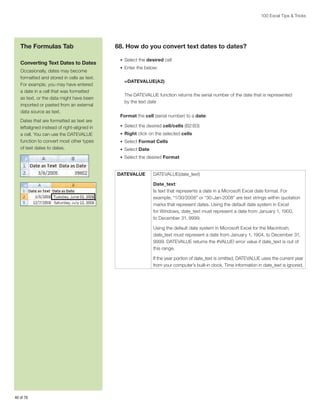100 Excel Tips  Tricks

The Formulas Tab
Converting Text Dates to Dates
Occasionally, dates may become
formatted and stored in cells as text.
For example, you may have entered
a date in a cell that was formatted
as text, or the data might have been
imported or pasted from an external
data source as text.
Dates that are formatted as text are
leftaligned instead of right-aligned in
a cell. You can use the DATEVALUE
function to convert most other types
of text dates to dates.

68. How do you convert text dates to dates?
•	 Select the desired cell
•	 Enter the below:

=DATEVALUE(A2)
The DATEVALUE function returns the serial number of the date that is represented
by the text date
Format the cell (serial number) to a date:
•	 Select the desired cell/cells (B2:B3)
•	 Right click on the selected cells
•	 Select Format Cells
•	 Select Date
•	 Select the desired Format

DATEVALUE

DATEVALUE(date_text)
Date_text:
Is text that represents a date in a Microsoft Excel date format. For
example, “1/30/2008” or “30-Jan-2008” are text strings within quotation
marks that represent dates. Using the default date system in Excel
for Windows, date_text must represent a date from January 1, 1900,
to December 31, 9999.
Using the default date system in Microsoft Excel for the Macintosh,
date_text must represent a date from January 1, 1904, to December 31,
9999. DATEVALUE returns the #VALUE! error value if date_text is out of
this range.
If the year portion of date_text is omitted, DATEVALUE uses the current year
from your computer’s built-in clock. Time information in date_text is ignored.

40 of 76

 