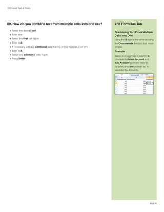 100 Excel Tips  Tricks

69. How do you combine text from multiple cells into one cell?
•	 Select the desired cell
•	 Enter in =
•	 Select the first cell to join

The Formulas Tab
Combining Text From Multiple
Cells Into One

•	 If necessary, add any additional data that my not be found in a cell (“/”)

Using the  sign is the same as using
the Concatenate function, but much
simpler.

•	 Enter in 

Example

•	 Enter in 

•	 Select any additional cells to join
•	 Press Enter

Below is an example in column C,
of where the Main Account and
Sub Account numbers need to
be joined into one cell with a / to
separate the Accounts.

41 of 76

 