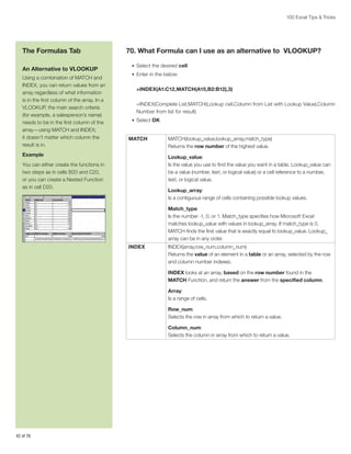 100 Excel Tips  Tricks

The Formulas Tab
An Alternative to VLOOKUP
Using a combination of MATCH and
INDEX, you can return values from an
array regardless of what information
is in the first column of the array. In a
VLOOKUP, the main search criteria
(for example, a salesperson’s name)
needs to be in the first column of the
array—using MATCH and INDEX;
it doesn’t matter which column the
result is in.

70. What Formula can I use as an alternative to VLOOKUP?
•	 Select the desired cell
•	 Enter in the below:

=INDEX(A1:C12,MATCH(A15,B2:B12),3)
=INDEX(Complete List,MATCH(Lookup cell,Column from List with Lookup Value),Column
Number from list for result)
•	 Select OK

MATCH

Example

MATCH(lookup_value,lookup_array,match_type)
Returns the row number of the highest value.
Lookup_value:
Is the value you use to find the value you want in a table. Lookup_value can
be a value (number, text, or logical value) or a cell reference to a number,
text, or logical value.

You can either create the functions in
two steps as in cells B20 and C20,
or you can create a Nested Function
as in cell D20.

Lookup_array:
Is a contiguous range of cells containing possible lookup values.
Match_type:
Is the number -1, 0, or 1. Match_type specifies how Microsoft Excel
matches lookup_value with values in lookup_array. If match_type is 0,
MATCH finds the first value that is exactly equal to lookup_value. Lookup_
array can be in any order.
INDEX

INDEX(array,row_num,column_num)
Returns the value of an element in a table or an array, selected by the row
and column number indexes.
INDEX looks at an array, based on the row number found in the
MATCH Function, and return the answer from the specified column.
Array:
Is a range of cells.
Row_num:
Selects the row in array from which to return a value.
Column_num:
Selects the column in array from which to return a value.

42 of 76

 