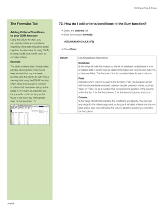 100 Excel Tips  Tricks

The Formulas Tab
Adding Criteria/Conditions
to your SUM function
Using the DSUM function, you
can specify criteria and conditions
regarding which cells should be added
together. An alternative to using DSUM
is using SUMIF. But SUMIF can’t do
complex criteria.
Example
The table contains a list of totals sales
per day, showing how many hours
were worked that day, the week
number, and the month. In cell H4 is a
running total using the DSUM function,
which takes into account a number
of criteria that have been set up in the
range A1:F2 (such as a specific day
for a specific month as long as the
hours in the work day were greater
than 12 but less than 17).

44 of 76

72. How do I add criteria/conditions to the Sum function?
•	 Select the desired cell
•	 Enter in the below formula:

=DSUM(A5:E1121,5,A1:F2)
•	 Press Enter

DSUM

DSUM(database,field,criteria)
Database:
Is the range of cells that makes up the list or database. A database is a list
of related data in which rows of related information are records and columns
of data are fields. The first row of the list contains labels for each column.
Field:
Indicates which column is used in the function. Field can be given as text
with the column label enclosed between double quotation marks, such as
“Age” or “Yield,” or as a number that represents the position of the column
within the list: 1 for the first column, 2 for the second column, and so on.
Criteria:
Is the range of cells that contains the conditions you specify. You can use
any range for the criteria argument, as long as it includes at least one column
label and at least one cell below the column label for specifying a condition
for the column.

 