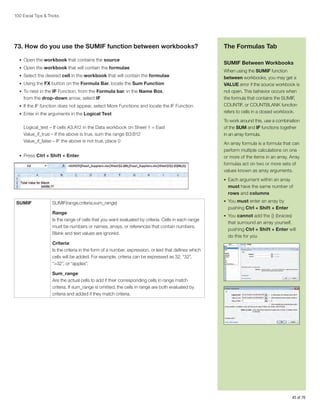 100 Excel Tips  Tricks

73. How do you use the SUMIF function between workbooks?
•	 Open the workbook that contains the source
•	 Open the workbook that will contain the formulae
•	 Select the desired cell in the workbook that will contain the formulae
•	 Using the FX button on the Formula Bar, locate the Sum Function
•	 To nest in the IF Function, from the Formula bar, in the Name Box,

from the drop-down arrow, select IF
•	 If the IF function does not appear, select More Functions and locate the IF Function
•	 Enter in the arguments in the Logical Test

Logical_test – If cells A3:A12 in the Data workbook on Sheet 1 = East
Value_if_true – If the above is true, sum the range B3:B12
Value_if_false – IF the above is not true, place 0
•	 Press Ctrl + Shift + Enter

The Formulas Tab
SUMIF Between Workbooks
When using the SUMIF function
between workbooks, you may get a
VALUE error if the source workbook is
not open. This behavior occurs when
the formula that contains the SUMIF,
COUNTIF, or COUNTBLANK function
refers to cells in a closed workbook.
To work around this, use a combination
of the SUM and IF functions together
in an array formula.
An array formula is a formula that can
perform multiple calculations on one
or more of the items in an array. Array
formulas act on two or more sets of
values known as array arguments.
•	 Each argument within an array

must have the same number of
rows and columns
SUMIF

SUMIF(range,criteria,sum_range)
Range:
Is the range of cells that you want evaluated by criteria. Cells in each range
must be numbers or names, arrays, or references that contain numbers.
Blank and text values are ignored.

•	 You must enter an array by

pushing Ctrl + Shift + Enter
•	 You cannot add the {} (braces)

that surround an array yourself,
pushing Ctrl + Shift + Enter will
do this for you

Criteria:
Is the criteria in the form of a number, expression, or text that defines which
cells will be added. For example, criteria can be expressed as 32, “32”,
“32”, or “apples”.
Sum_range:
Are the actual cells to add if their corresponding cells in range match
criteria. If sum_range is omitted, the cells in range are both evaluated by
criteria and added if they match criteria.

45 of 76

 