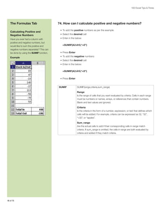 100 Excel Tips  Tricks

The Formulas Tab
Calculating Positive and
Negative Numbers
Have you ever had a column with
positive and negative numbers, but
would like to sum the positive and
negative numbers separately? This can
be done by using the SUMIF function.
Example

74. How can I calculate positive and negative numbers?
•	 To add the positive numbers as per the example:
•	 Select the desired cell
•	 Enter in the below:

=SUMIF(A2:A10,“0”)
•	 Press Enter
•	 To add the negative numbers:
•	 Select the desired cell
•	 Enter in the below:

=SUMIF(A2:A10,“0”)
•	 Press Enter

SUMIF

SUMIF(range,criteria,sum_range)
Range:
Is the range of cells that you want evaluated by criteria. Cells in each range
must be numbers or names, arrays, or references that contain numbers.
Blank and text values are ignored.
Criteria:
Is the criteria in the form of a number, expression, or text that defines which
cells will be added. For example, criteria can be expressed as 32, “32”,
“32”, or “apples”.
Sum_range:
Are the actual cells to add if their corresponding cells in range match
criteria. If sum_range is omitted, the cells in range are both evaluated by
criteria and added if they match criteria.

46 of 76

 