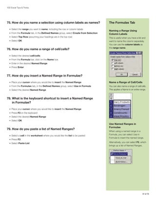 100 Excel Tips  Tricks

75. How do you name a selection using column labels as names?
•	 Select the range you want to name, including the row or column labels
•	 From the Formula tab, in the Defined Names group, select Create from Selection
•	 Select Top Row (assuming your headings are in the top row)
•	 Select OK

76. How do you name a range of cell/cells?

The Formulas Tab
Naming a Range Using
Column Labels
This is useful when you have a list and
want to name the column separately.
You can use the column labels as
the range name.

•	 Select the desired cell/cells
•	 From the Formula bar, click on the Name box
•	 Enter in the desired Named Range
•	 Press Enter

77. How do you insert a Named Range in Formulae?
•	 Place your cursor where you would like to insert the Named Range

Name a Range of Cell/Cells

•	 From the Formulas tab, in the Defined Names group, select Use in Formula

You can also name a range of cell/cells.
This applies a Name to an entire range.

•	 Select the desired Named Range

78.  hat is the keyboard shortcut to insert a Named Range
W
in Formulae?
•	 Place your cursor where you would like to insert the Named Range
•	 Press F3 on the keyboard
•	 Select the desired Named Range
•	 Select OK

79. How do you paste a list of Named Ranges?
•	 Select a cell in the worksheet where you would like the list to be pasted
•	 Press F3
•	 Select Paste List

Use Named Ranges in
Formulae
When using a named range in a
Formula, you can select Use in
Formula to insert the named range.
Alternatively, you can select F3, which
brings up a list of Named Ranges.

47 of 76

 