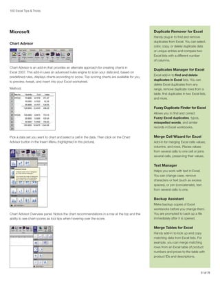 100 Excel Tips  Tricks

Microsoft
Chart Advisor

Chart Advisor is an add-in that provides an alternate approach for creating charts in
Excel 2007. This add-in uses an advanced rules engine to scan your data and, based on
predefined rules, displays charts according to score. Top scoring charts are available for you
to preview, tweak, and insert into your Excel worksheet.
Method:

Duplicate Remover for Excel
Handy plug-in to find and remove
duplicates from Excel. You can select,
color, copy, or delete duplicate data
or unique entries and compare two
Excel lists with a different number
of columns.

Duplicates Manager for Excel
Excel add-in to find and delete
duplicates in Excel lists. You can
delete Excel duplicates from any
range, remove duplicate rows from a
table, find duplicates in two Excel lists,
and more.

Fuzzy Duplicate Finder for Excel
Allows you to find and correct
Fuzzy Excel duplicates, typos,
misspelled words, and similar
records in Excel workbooks.
Pick a data set you want to chart and select a cell in the data. Then click on the Chart
Advisor button in the Insert Menu (highlighted in this picture).

Merge Cell Wizard for Excel
Add-in for merging Excel cells values,
columns, and rows. Places values
from several cells to one cell or joins
several cells, preserving their values.

Text Manager
Helps you work with text in Excel.
You can change case, remove
characters or text (such as excess
spaces), or join (concatenate), text
from several cells to one.

Backup Assistant

Chart Advisor Overview panel. Notice the chart recommendations in a row at the top and the
ability to see chart scores as tool tips when hovering over the score.

Make backup copies of Excel
workbooks before you change them.
You are prompted to back up a file
immediately after it is opened.

Merge Tables for Excel
Handy add-in to look up and copy
matching data from Excel lists. For
example, you can merge matching
rows from an Excel table of product
numbers and prices to the table with
product IDs and descriptions.

51 of 76

 