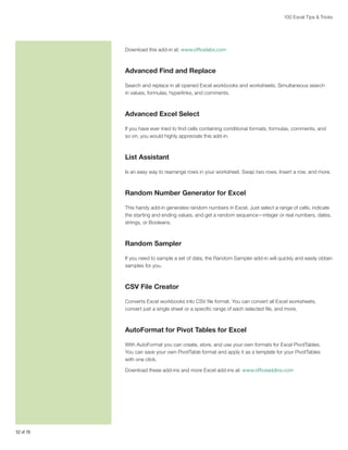 100 Excel Tips  Tricks

Download this add-in at: www.officelabs.com

Advanced Find and Replace
Search and replace in all opened Excel workbooks and worksheets. Simultaneous search
in values, formulas, hyperlinks, and comments.

Advanced Excel Select
If you have ever tried to find cells containing conditional formats, formulas, comments, and
so on, you would highly appreciate this add-in.

List Assistant
Is an easy way to rearrange rows in your worksheet. Swap two rows, Insert a row, and more.

Random Number Generator for Excel
This handy add-in generates random numbers in Excel. Just select a range of cells, indicate
the starting and ending values, and get a random sequence—integer or real numbers, dates,
strings, or Booleans.

Random Sampler
If you need to sample a set of data, the Random Sampler add-in will quickly and easily obtain
samples for you.

CSV File Creator
Converts Excel workbooks into CSV file format. You can convert all Excel worksheets,
convert just a single sheet or a specific range of each selected file, and more.

AutoFormat for Pivot Tables for Excel
With AutoFormat you can create, store, and use your own formats for Excel PivotTables.
You can save your own PivotTable format and apply it as a template for your PivotTables
with one click.
Download these add-ins and more Excel add-ins at: www.officeaddins.com

52 of 76

 
