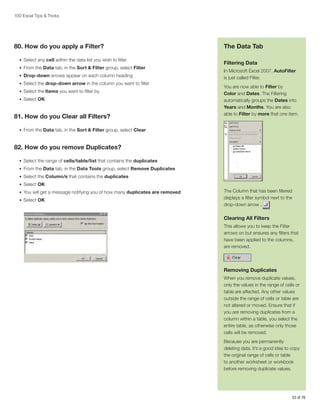 100 Excel Tips  Tricks

80. How do you apply a Filter?
•	 Select any cell within the data list you wish to filter
•	 From the Data tab, in the Sort  Filter group, select Filter
•	 Drop-down arrows appear on each column heading
•	 Select the drop-down arrow in the column you want to filter
•	 Select the Items you want to filter by
•	 Select OK

81. How do you Clear all Filters?

The Data Tab
Filtering Data
In Microsoft Excel 2007, AutoFilter
is just called Filter.
You are now able to Filter by
Color and Dates. The Filtering
automatically groups the Dates into
Years and Months. You are also
able to Filter by more that one item.

•	 From the Data tab, in the Sort  Filter group, select Clear

82. How do you remove Duplicates?
•	 Select the range of cells/table/list that contains the duplicates
•	 From the Data tab, in the Data Tools group, select Remove Duplicates
•	 Select the Column/s that contains the duplicates
•	 Select OK
•	 You will get a message notifying you of how many duplicates are removed
•	 Select OK

The Column that has been filtered
displays a filter symbol next to the
drop-down arrow .

Clearing All Filters
This allows you to keep the Filter
arrows on but ensures any filters that
have been applied to the columns,
are removed.

Removing Duplicates
When you remove duplicate values,
only the values in the range of cells or
table are affected. Any other values
outside the range of cells or table are
not altered or moved. Ensure that if
you are removing duplicates from a
column within a table, you select the
entire table, as otherwise only those
cells will be removed.
Because you are permanently
deleting data, it’s a good idea to copy
the original range of cells or table
to another worksheet or workbook
before removing duplicate values.

53 of 76

 