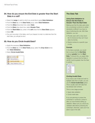 100 Excel Tips  Tricks

84.  ow do you ensure the End Date is greater than the Start
H
Date in a cell?
•	 Select the range of cells for which you would like to apply Data Validation
•	 From the Data tab, in the Data Tools group, select Data Validation
•	 From the Allow drop-down box, select Date
•	 From the Data drop-down box, select Greater Than
•	 From the Start Date box, enter in the cell where the first Start Date appears
•	 Select OK
•	 You can now enter in the dates, and if you happen to enter in a date less than the

start date, you will get an error

85. How do you Circle Invalid Data?
•	 Apply the necessary Data Validation
•	 From the Data tab, in the Data Tools group, select the drop-down arrow

from Data Validation
•	 Select Circle Invalid Data

The Data Tab
Using Data Validation to
Ensure the End Date is
Greater Than the Start Date
Making sure that the data users enter
into a worksheet conforms to certain
standards is difficult if you have no
way of enforcing the rule. With Data
Validation, you can:
•	 Provide users with a drop-down

list of choices (so they can’t input
data incorrectly).
•	 Restrict entries to a specific type

or size.
Example
In the below example, you would
like to ensure that the End Date
is always greater than the Start
Date. To ensure this, you apply Data
Validation to ensure that the Date in
cell B2 must be greater than the Date
in cell A2.

Circling Invalid Data
If you have a set of data and wish to
highlight data that is invalid, you can
use the Circle Invalid Data option.
This is usually used with data that
has already been entered.
This is a two stage process:
•	 Apply data validation
•	 Circle invalid data

If you are planning to protect the
worksheet or workbook, protect it
after you have finished setting up
validation. Make sure you unlock any
validated cells before protecting the
worksheet; otherwise, users won’t be
able to type in the cells.

55 of 76

 
