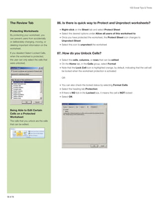 100 Excel Tips  Tricks

The Review Tab
Protecting Worksheets
By protecting your worksheet, you
can prevent users from accidentally
or deliberately changing, moving, or
deleting important information on the
worksheet.
If you deselect Select Locked Cells,
when the worksheet is protected,
the user can only select the cells that
were unlocked.

86. Is there is quick way to Protect and Unprotect worksheets?
•	 Right-click on the Sheet tab and select Protect Sheet
•	 Select the desired options under Allow all users of this worksheet to
•	 Once you have protected the worksheet, the Protect Sheet icon changes to

Unprotect Sheet
•	 Select this icon to unprotect the worksheet

87. How do you Unlock Cells?
•	 Select the cells, columns, or rows that can be edited
•	 On the Home tab, in the Cells group, select Format
•	 Note that the Lock Cell icon is highlighted orange, by default, indicating that the cell will

be locked when the worksheet protection is activated
OR
•	 You can also check the locked status by selecting Format Cells
•	 Select the heading tab Protection
•	 If there is NO tick in the Locked box, it means the cell is NOT locked
•	 Select OK

Being Able to Edit Certain
Cells on a Protected
Worksheet
The cells that you unlock are the cells
that can be edited.

56 of 76

 