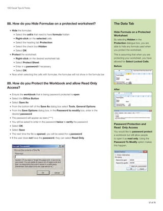 100 Excel Tips  Tricks

88. How do you Hide Formulae on a protected worksheet?
•	 Hide the formulae:
•	 Select the cell/s that need to have formula hidden
•	 Right-click on the selected cells
•	 Select the heading tab Protection
•	 Select the check box Hidden
•	 Select OK
•	 Protect the worksheet:

The Data Tab
Hide Formula on a Protected
Worksheet
By selecting Hidden in the
Protection dialogue box, you are
able to hide any formula used when
you protect the worksheet.

•	 Select Protect Sheet

This is assuming that when you are
protecting your worksheet, you have
allowed for Select Locked Cells.

•	 Enter in a password if necessary

Before:

•	 Right-click on the desired worksheet tab

•	 Select OK
•	 Now when selecting the cells with formulae, the formulae will not show in the formula bar

89. How do you Protect the Workbook and allow Read Only
Access?

After:

•	 Ensure the workbook that is being password protected is open
•	 Select the Office Button
•	 Select Save As
•	 From the bottom left of the Save As dialog box select Tools, General Options
•	 From the Save Options dialog box, in the Password to modify box, enter in the

desired password
•	 The password will appear as stars (****)
•	 You will be asked to enter in the password twice to verify the password
•	 Select OK
•	 Select Save
•	 The next time the file is opened, you will be asked for a password
•	 If the user does not have the password, they can select Read Only

Password Protection and
Read Only Access
You would like to password protect
a workbook but still allow people
to open it as read only. Using the
Password To Modify option makes
this happen.

57 of 76

 