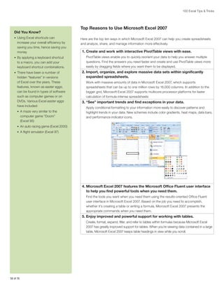 100 Excel Tips  Tricks

Did You Know?
•	 Using Excel shortcuts can

increase your overall efficiency by
saving you time, hence saving you
money
•	 By applying a keyboard shortcut

to a macro, you can add your
keyboard shortcut combinations.
•	 There have been a number of

hidden “features” in versions
of Excel over the years. These
features, known as easter eggs,
can be found in types of software
such as computer games or on
DVDs. Various Excel easter eggs
have included:
•	 A maze very similar to the

computer game “Doom”
(Excel 95)

Top Reasons to Use Microsoft Excel 2007
Here are the top ten ways in which Microsoft Excel 2007 can help you create spreadsheets
and analyze, share, and manage information more effectively.

1. Create and work with interactive PivotTable views with ease.
PivotTable views enable you to quickly reorient your data to help you answer multiple
questions. Find the answers you need faster and create and use PivotTable views more
easily by dragging fields where you want them to be displayed.

2. mport, organize, and explore massive data sets within significantly
I
expanded spreadsheets.
Work with massive amounts of data in Microsoft Excel 2007, which supports
spreadsheets that can be up to one million rows by 16,000 columns. In addition to the
bigger grid, Microsoft Excel 2007 supports multicore processor platforms for faster
calculation of formula-intense spreadsheets

3. “See” important trends and find exceptions in your data.
Apply conditional formatting to your information more easily to discover patterns and
highlight trends in your data. New schemes include color gradients, heat maps, data bars,
and performance indicator icons.

•	 An auto racing game (Excel 2000)
•	 A flight simulator (Excel 97)

4.  icrosoft Excel 2007 features the Microsoft Office Fluent user interface
M
to help you find powerful tools when you need them.
Find the tools you want when you need them using the results-oriented Office Fluent
user interface in Microsoft Excel 2007. Based on the job you need to accomplish,
whether it’s creating a table or writing a formula, Microsoft Excel 2007 presents the
appropriate commands when you need them.

5. Enjoy improved and powerful support for working with tables.
Create, format, expand, filter, and refer to tables within formulas because Microsoft Excel
2007 has greatly improved support for tables. When you’re viewing data contained in a large
table, Microsoft Excel 2007 keeps table headings in view while you scroll.

58 of 76

 
