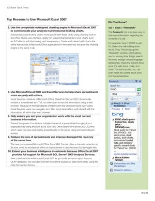 100 Excel Tips  Tricks

Top Reasons to Use Microsoft Excel 2007
6.  se the completely redesigned charting engine in Microsoft Excel 2007
U
to communicate your analysis in professional-looking charts.
Build professional-looking charts more quickly with fewer clicks using charting tools in
the Office Fluent user interface. Apply rich visual enhancements to your charts such
as 3-D effects, soft shadowing, and transparency. Create and interact with charts the
same way across all Microsoft Office applications in the same way because the charting
engine is the same in all.

Did You Know?
ALT + Click = “Research”
The Research tool is an easy way to
find more information regarding the
contents of a cell.
For example, type in YHOO in cell
A1. Select the cell holding down
the ALT key. This brings up the
“Research” window, which allows
you to, among other things, search
the word through various language
dictionaries, check the current stock
price (if a valid stock code), and
more. For stock quotes, you can
even insert the current stock price
into the spreadsheet.

7.  se Microsoft Excel 2007 and Excel Services to help share spreadsheets
U
more securely with others.
Excel Services, a feature of Microsoft Office SharePoint Server 2007, dynamically
renders a spreadsheet as HTML so others can access the information using a web
browser. Because of the high degree of fidelity with the Microsoft Excel 2007 client,
Excel Services users can navigate, sort, filter, input parameters, and interact with the
information, all within their web browser.

8.  elp ensure you and your organization work with the most current
H
business information.
Prevent the spread of multiple or outdated copies of a spreadsheet throughout your
organization by using Micosoft Excel 2007 and Office SharePoint Server 2007. Control
which users can view and modify spreadsheets on the server using permission-based
access.

9.  educe the size of spreadsheets and improve damaged file recovery
R
at the same time.
The new, compressed Microsoft Office Excel XML Format offers a dramatic reduction in
file size, while its architecture offers an improvement in data recovery for damaged files.

10.  xtend your business intelligence investments because Office Excel 2007
E
provides full support for Microsoft SQL Server® 2005 Analysis Services.
New cube functions in Microsoft Excel 2007 let you build a custom report from an
OLAP database. You can also connect to external sources of data more easily using the
Data Connection Library.

59 of 76

 