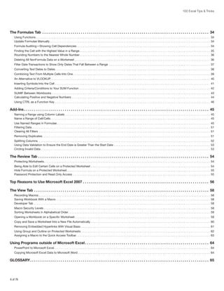 100 Excel Tips & Tricks

The Formulas Tab . . . . . . . . . . . . . . . . . . . . . . . . . . . . . . . . . . . . . . . . . . . . . . . . . . . . . . . . . . . . . . . . . . . . . . . . . . . . . . . . . . . 34
Using Functions.  .  .  .  .  .  .  .  .  .  .  .  .  .  .  .  .  .  .  .  .  .  .  .  .  .  .  .  .  .  .  .  .  .  .  .  .  .  .  .  .  .  .  .  .  .  .  .  .  .  .  .  .  .  .  .  .  .  .  .  .  .  .  .  .  .  .  .  .  .  .  .  .  .  .  .  .  .  .  .  .  .  .  .  .  .  .  .  .  .  .  .  .  .  .  .  .  .  .  .  .  .  .  .  .  .  .  . 34
Update Formulae Manually.  .  .  .  .  .  .  .  .  .  .  .  .  .  .  .  .  .  .  .  .  .  .  .  .  .  .  .  .  .  .  .  .  .  .  .  .  .  .  .  .  .  .  .  .  .  .  .  .  .  .  .  .  .  .  .  .  .  .  .  .  .  .  .  .  .  .  .  .  .  .  .  .  .  .  .  .  .  .  .  .  .  .  .  .  .  .  .  .  .  .  .  .  .  .  .  .  .  . 34
Formula Auditing—Showing Cell Dependencies.  .  .  .  .  .  .  .  .  .  .  .  .  .  .  .  .  .  .  .  .  .  .  .  .  .  .  .  .  .  .  .  .  .  .  .  .  .  .  .  .  .  .  .  .  .  .  .  .  .  .  .  .  .  .  .  .  .  .  .  .  .  .  .  .  .  .  .  .  .  .  .  .  .  .  .  .  .  .  .  .  .  . 34
Finding the Cell with the Highest Value in a Range.  .  .  .  .  .  .  .  .  .  .  .  .  .  .  .  .  .  .  .  .  .  .  .  .  .  .  .  .  .  .  .  .  .  .  .  .  .  .  .  .  .  .  .  .  .  .  .  .  .  .  .  .  .  .  .  .  .  .  .  .  .  .  .  .  .  .  .  .  .  .  .  .  .  .  .  .  .  .  .  . 35
Rounding Numbers to the Nearest Whole Number.  .  .  .  .  .  .  .  .  .  .  .  .  .  .  .  .  .  .  .  .  .  .  .  .  .  .  .  .  .  .  .  .  .  .  .  .  .  .  .  .  .  .  .  .  .  .  .  .  .  .  .  .  .  .  .  .  .  .  .  .  .  .  .  .  .  .  .  .  .  .  .  .  .  .  .  .  .  .  .  . 36
Deleting All NonFormula Data on a Worksheet.  .  .  .  .  .  .  .  .  .  .  .  .  .  .  .  .  .  .  .  .  .  .  .  .  .  .  .  .  .  .  .  .  .  .  .  .  .  .  .  .  .  .  .  .  .  .  .  .  .  .  .  .  .  .  .  .  .  .  .  .  .  .  .  .  .  .  .  .  .  .  .  .  .  .  .  .  .  .  .  .  .  .  . 36
Filter Date Transactions to Show Only Dates That Fall Between a Range .  .  .  .  .  .  .  .  .  .  .  .  .  .  .  .  .  .  .  .  .  .  .  .  .  .  .  .  .  .  .  .  .  .  .  .  .  .  .  .  .  .  .  .  .  .  .  .  .  .  .  .  .  .  .  .  .  .  .  .  .  .  . 37
Converting Text Dates to Dates.  .  .  .  .  .  .  .  .  .  .  .  .  .  .  .  .  .  .  .  .  .  .  .  .  .  .  .  .  .  .  .  .  .  .  .  .  .  .  .  .  .  .  .  .  .  .  .  .  .  .  .  .  .  .  .  .  .  .  .  .  .  .  .  .  .  .  .  .  .  .  .  .  .  .  .  .  .  .  .  .  .  .  .  .  .  .  .  .  .  .  .  .  .  .  . 38
Combining Text From Multiple Cells Into One.  .  .  .  .  .  .  .  .  .  .  .  .  .  .  .  .  .  .  .  .  .  .  .  .  .  .  .  .  .  .  .  .  .  .  .  .  .  .  .  .  .  .  .  .  .  .  .  .  .  .  .  .  .  .  .  .  .  .  .  .  .  .  .  .  .  .  .  .  .  .  .  .  .  .  .  .  .  .  .  .  .  .  .  . 39
An Alternative to VLOOKUP  .  .  .  .  .  .  .  .  .  .  .  .  .  .  .  .  .  .  .  .  .  .  .  .  .  .  .  .  .  .  .  .  .  .  .  .  .  .  .  .  .  .  .  .  .  .  .  .  .  .  .  .  .  .  .  .  .  .  .  .  .  .  .  .  .  .  .  .  .  .  .  .  .  .  .  .  .  .  .  .  .  .  .  .  .  .  .  .  .  .  .  .  .  .  .  .  . 40
. .
Inserting Symbols Into the Cell .  .  .  .  .  .  .  .  .  .  .  .  .  .  .  .  .  .  .  .  .  .  .  .  .  .  .  .  .  .  .  .  .  .  .  .  .  .  .  .  .  .  .  .  .  .  .  .  .  .  .  .  .  .  .  .  .  .  .  .  .  .  .  .  .  .  .  .  .  .  .  .  .  .  .  .  .  .  .  .  .  .  .  .  .  .  .  .  .  .  .  .  .  .  .  . 41
Adding Criteria/Conditions to Your SUM Function .  .  .  .  .  .  .  .  .  .  .  .  .  .  .  .  .  .  .  .  .  .  .  .  .  .  .  .  .  .  .  .  .  .  .  .  .  .  .  .  .  .  .  .  .  .  .  .  .  .  .  .  .  .  .  .  .  .  .  .  .  .  .  .  .  .  .  .  .  .  .  .  .  .  .  .  .  .  .  .  . 42
SUMIF Between Workbooks.  .  .  .  .  .  .  .  .  .  .  .  .  .  .  .  .  .  .  .  .  .  .  .  .  .  .  .  .  .  .  .  .  .  .  .  .  .  .  .  .  .  .  .  .  .  .  .  .  .  .  .  .  .  .  .  .  .  .  .  .  .  .  .  .  .  .  .  .  .  .  .  .  .  .  .  .  .  .  .  .  .  .  .  .  .  .  .  .  .  .  .  .  .  .  .  .  . 43
Calculating Positive and Negative Numbers.  .  .  .  .  .  .  .  .  .  .  .  .  .  .  .  .  .  .  .  .  .  .  .  .  .  .  .  .  .  .  .  .  .  .  .  .  .  .  .  .  .  .  .  .  .  .  .  .  .  .  .  .  .  .  .  .  .  .  .  .  .  .  .  .  .  .  .  .  .  .  .  .  .  .  .  .  .  .  .  .  .  .  .  .  . 44
Using CTRL as a Function Key .  .  .  .  .  .  .  .  .  .  .  .  .  .  .  .  .  .  .  .  .  .  .  .  .  .  .  .  .  .  .  .  .  .  .  .  .  .  .  .  .  .  .  .  .  .  .  .  .  .  .  .  .  .  .  .  .  .  .  .  .  .  .  .  .  .  .  .  .  .  .  .  .  .  .  .  .  .  .  .  .  .  .  .  .  .  .  .  .  .  .  .  .  .  .  . 46

Add-Ins. . . . . . . . . . . . . . . . . . . . . . . . . . . . . . . . . . . . . . . . . . . . . . . . . . . . . . . . . . . . . . . . . . . . . . . . . . . . . . . . . . . . . . . . . . . . 45
Naming a Range using Column Labels.  .  .  .  .  .  .  .  .  .  .  .  .  .  .  .  .  .  .  .  .  .  .  .  .  .  .  .  .  .  .  .  .  .  .  .  .  .  .  .  .  .  .  .  .  .  .  .  .  .  .  .  .  .  .  .  .  .  .  .  .  .  .  .  .  .  .  .  .  .  .  .  .  .  .  .  .  .  .  .  .  .  .  .  .  .  .  .  .  . 45
Name a Range of Cell/Cells.  .  .  .  .  .  .  .  .  .  .  .  .  .  .  .  .  .  .  .  .  .  .  .  .  .  .  .  .  .  .  .  .  .  .  .  .  .  .  .  .  .  .  .  .  .  .  .  .  .  .  .  .  .  .  .  .  .  .  .  .  .  .  .  .  .  .  .  .  .  .  .  .  .  .  .  .  .  .  .  .  .  .  .  .  .  .  .  .  .  .  .  .  .  .  .  .  .  . 45
Use Named Ranges in Formulae.  .  .  .  .  .  .  .  .  .  .  .  .  .  .  .  .  .  .  .  .  .  .  .  .  .  .  .  .  .  .  .  .  .  .  .  .  .  .  .  .  .  .  .  .  .  .  .  .  .  .  .  .  .  .  .  .  .  .  .  .  .  .  .  .  .  .  .  .  .  .  .  .  .  .  .  .  .  .  .  .  .  .  .  .  .  .  .  .  .  .  .  .  .  . 45
Filtering Data.  .  .  .  .  .  .  .  .  .  .  .  .  .  .  .  .  .  .  .  .  .  .  .  .  .  .  .  .  .  .  .  .  .  .  .  .  .  .  .  .  .  .  .  .  .  .  .  .  .  .  .  .  .  .  .  .  .  .  .  .  .  .  .  .  .  .  .  .  .  .  .  .  .  .  .  .  .  .  .  .  .  .  .  .  .  .  .  .  .  .  .  .  .  .  .  .  .  .  .  .  .  .  .  .  .  .  .  .  . 51
Clearing All Filters .  .  .  .  .  .  .  .  .  .  .  .  .  .  .  .  .  .  .  .  .  .  .  .  .  .  .  .  .  .  .  .  .  .  .  .  .  .  .  .  .  .  .  .  .  .  .  .  .  .  .  .  .  .  .  .  .  .  .  .  .  .  .  .  .  .  .  .  .  .  .  .  .  .  .  .  .  .  .  .  .  .  .  .  .  .  .  .  .  .  .  .  .  .  .  .  .  .  .  .  .  .  .  .  .  . 51
Removing Duplicates.  .  .  .  .  .  .  .  .  .  .  .  .  .  .  .  .  .  .  .  .  .  .  .  .  .  .  .  .  .  .  .  .  .  .  .  .  .  .  .  .  .  .  .  .  .  .  .  .  .  .  .  .  .  .  .  .  .  .  .  .  .  .  .  .  .  .  .  .  .  .  .  .  .  .  .  .  .  .  .  .  .  .  .  .  .  .  .  .  .  .  .  .  .  .  .  .  .  .  .  .  .  .  . 51
Splitting Columns  .  .  .  .  .  .  .  .  .  .  .  .  .  .  .  .  .  .  .  .  .  .  .  .  .  .  .  .  .  .  .  .  .  .  .  .  .  .  .  .  .  .  .  .  .  .  .  .  .  .  .  .  .  .  .  .  .  .  .  .  .  .  .  .  .  .  .  .  .  .  .  .  .  .  .  .  .  .  .  .  .  .  .  .  .  .  .  .  .  .  .  .  .  .  .  .  .  .  .  .  .  .  .  .  . 52
. .
Using Data Validation to Ensure the End Date is Greater Than the Start Date.  .  .  .  .  .  .  .  .  .  .  .  .  .  .  .  .  .  .  .  .  .  .  .  .  .  .  .  .  .  .  .  .  .  .  .  .  .  .  .  .  .  .  .  .  .  .  .  .  .  .  .  .  .  .  .  .  .  .  . 53
Circling Invalid Data.  .  .  .  .  .  .  .  .  .  .  .  .  .  .  .  .  .  .  .  .  .  .  .  .  .  .  .  .  .  .  .  .  .  .  .  .  .  .  .  .  .  .  .  .  .  .  .  .  .  .  .  .  .  .  .  .  .  .  .  .  .  .  .  .  .  .  .  .  .  .  .  .  .  .  .  .  .  .  .  .  .  .  .  .  .  .  .  .  .  .  .  .  .  .  .  .  .  .  .  .  .  .  .  . 53

The Review Tab. . . . . . . . . . . . . . . . . . . . . . . . . . . . . . . . . . . . . . . . . . . . . . . . . . . . . . . . . . . . . . . . . . . . . . . . . . . . . . . . . . . . . 54
Protecting Worksheets  .  .  .  .  .  .  .  .  .  .  .  .  .  .  .  .  .  .  .  .  .  .  .  .  .  .  .  .  .  .  .  .  .  .  .  .  .  .  .  .  .  .  .  .  .  .  .  .  .  .  .  .  .  .  .  .  .  .  .  .  .  .  .  .  .  .  .  .  .  .  .  .  .  .  .  .  .  .  .  .  .  .  .  .  .  .  .  .  .  .  .  .  .  .  .  .  .  .  .  .  . 54
. .
Being Able to Edit Certain Cells on a Protected Worksheet .  .  .  .  .  .  .  .  .  .  .  .  .  .  .  .  .  .  .  .  .  .  .  .  .  .  .  .  .  .  .  .  .  .  .  .  .  .  .  .  .  .  .  .  .  .  .  .  .  .  .  .  .  .  .  .  .  .  .  .  .  .  .  .  .  .  .  .  .  .  .  .  .  . 54
Hide Formula on a Protected Worksheet  .  .  .  .  .  .  .  .  .  .  .  .  .  .  .  .  .  .  .  .  .  .  .  .  .  .  .  .  .  .  .  .  .  .  .  .  .  .  .  .  .  .  .  .  .  .  .  .  .  .  .  .  .  .  .  .  .  .  .  .  .  .  .  .  .  .  .  .  .  .  .  .  .  .  .  .  .  .  .  .  .  .  .  .  .  .  . 55
. .
Password Protection and Read Only Access .  .  .  .  .  .  .  .  .  .  .  .  .  .  .  .  .  .  .  .  .  .  .  .  .  .  .  .  .  .  .  .  .  .  .  .  .  .  .  .  .  .  .  .  .  .  .  .  .  .  .  .  .  .  .  .  .  .  .  .  .  .  .  .  .  .  .  .  .  .  .  .  .  .  .  .  .  .  .  .  .  .  .  .  . 55

Top Reasons to Use Microsoft Excel 2007. . . . . . . . . . . . . . . . . . . . . . . . . . . . . . . . . . . . . . . . . . . . . . . . . . . . . . . . . . . . . . . 56
The View Tab. . . . . . . . . . . . . . . . . . . . . . . . . . . . . . . . . . . . . . . . . . . . . . . . . . . . . . . . . . . . . . . . . . . . . . . . . . . . . . . . . . . . . . . 58
Recording Macros.  .  .  .  .  .  .  .  .  .  .  .  .  .  .  .  .  .  .  .  .  .  .  .  .  .  .  .  .  .  .  .  .  .  .  .  .  .  .  .  .  .  .  .  .  .  .  .  .  .  .  .  .  .  .  .  .  .  .  .  .  .  .  .  .  .  .  .  .  .  .  .  .  .  .  .  .  .  .  .  .  .  .  .  .  .  .  .  .  .  .  .  .  .  .  .  .  .  .  .  .  .  .  .  .  . 58
Saving Workbook With a Macro .  .  .  .  .  .  .  .  .  .  .  .  .  .  .  .  .  .  .  .  .  .  .  .  .  .  .  .  .  .  .  .  .  .  .  .  .  .  .  .  .  .  .  .  .  .  .  .  .  .  .  .  .  .  .  .  .  .  .  .  .  .  .  .  .  .  .  .  .  .  .  .  .  .  .  .  .  .  .  .  .  .  .  .  .  .  .  .  .  .  .  .  .  .  . 58
Developer Tab .  .  .  .  .  .  .  .  .  .  .  .  .  .  .  .  .  .  .  .  .  .  .  .  .  .  .  .  .  .  .  .  .  .  .  .  .  .  .  .  .  .  .  .  .  .  .  .  .  .  .  .  .  .  .  .  .  .  .  .  .  .  .  .  .  .  .  .  .  .  .  .  .  .  .  .  .  .  .  .  .  .  .  .  .  .  .  .  .  .  .  .  .  .  .  .  .  .  .  .  .  .  .  .  .  .  .  .  . 58
Macro Security Levels.  .  .  .  .  .  .  .  .  .  .  .  .  .  .  .  .  .  .  .  .  .  .  .  .  .  .  .  .  .  .  .  .  .  .  .  .  .  .  .  .  .  .  .  .  .  .  .  .  .  .  .  .  .  .  .  .  .  .  .  .  .  .  .  .  .  .  .  .  .  .  .  .  .  .  .  .  .  .  .  .  .  .  .  .  .  .  .  .  .  .  .  .  .  .  .  .  .  .  .  .  .  . 58
Sorting Worksheets in Alphabetical Order.  .  .  .  .  .  .  .  .  .  .  .  .  .  .  .  .  .  .  .  .  .  .  .  .  .  .  .  .  .  .  .  .  .  .  .  .  .  .  .  .  .  .  .  .  .  .  .  .  .  .  .  .  .  .  .  .  .  .  .  .  .  .  .  .  .  .  .  .  .  .  .  .  .  .  .  .  .  .  .  .  .  .  .  .  .  .  . 59
Opening a Workbook on a Specific Worksheet.  .  .  .  .  .  .  .  .  .  .  .  .  .  .  .  .  .  .  .  .  .  .  .  .  .  .  .  .  .  .  .  .  .  .  .  .  .  .  .  .  .  .  .  .  .  .  .  .  .  .  .  .  .  .  .  .  .  .  .  .  .  .  .  .  .  .  .  .  .  .  .  .  .  .  .  .  .  .  .  .  .  .  . 59
Copy and Save a Worksheet Into a New File Automatically.  .  .  .  .  .  .  .  .  .  .  .  .  .  .  .  .  .  .  .  .  .  .  .  .  .  .  .  .  .  .  .  .  .  .  .  .  .  .  .  .  .  .  .  .  .  .  .  .  .  .  .  .  .  .  .  .  .  .  .  .  .  .  .  .  .  .  .  .  .  .  .  .  . 60
Removing Embedded Hyperlinks With Visual Basic.  .  .  .  .  .  .  .  .  .  .  .  .  .  .  .  .  .  .  .  .  .  .  .  .  .  .  .  .  .  .  .  .  .  .  .  .  .  .  .  .  .  .  .  .  .  .  .  .  .  .  .  .  .  .  .  .  .  .  .  .  .  .  .  .  .  .  .  .  .  .  .  .  .  .  .  .  .  .  . 61
Using Group and Outline on Protected Worksheets.  .  .  .  .  .  .  .  .  .  .  .  .  .  .  .  .  .  .  .  .  .  .  .  .  .  .  .  .  .  .  .  .  .  .  .  .  .  .  .  .  .  .  .  .  .  .  .  .  .  .  .  .  .  .  .  .  .  .  .  .  .  .  .  .  .  .  .  .  .  .  .  .  .  .  .  .  .  .  . 62
Assigning a Macro to the Quick Access Toolbar.  .  .  .  .  .  .  .  .  .  .  .  .  .  .  .  .  .  .  .  .  .  .  .  .  .  .  .  .  .  .  .  .  .  .  .  .  .  .  .  .  .  .  .  .  .  .  .  .  .  .  .  .  .  .  .  .  .  .  .  .  .  .  .  .  .  .  .  .  .  .  .  .  .  .  .  .  .  .  .  .  .  . 63

Using Programs outside of Microsoft Excel. . . . . . . . . . . . . . . . . . . . . . . . . . . . . . . . . . . . . . . . . . . . . . . . . . . . . . . . . . . . . . 64
PowerPoint to Microsoft Excel. . . . . . . . . . . . . . . . . . . . . . . . . . . . . . . . . . . . . . . . . . . . . . . . . . . . . . . . . . . . . . . . . . . . . . . . . . . . . . . . . . . . . . . . . . . . . . . . 64
Copying Microsoft Excel Data to Microsoft Word.  .  .  .  .  .  .  .  .  .  .  .  .  .  .  .  .  .  .  .  .  .  .  .  .  .  .  .  .  .  .  .  .  .  .  .  .  .  .  .  .  .  .  .  .  .  .  .  .  .  .  .  .  .  .  .  .  .  .  .  .  .  .  .  .  .  .  .  .  .  .  .  .  .  .  .  .  .  .  .  .  . 64

GLOSSARY. . . . . . . . . . . . . . . . . . . . . . . . . . . . . . . . . . . . . . . . . . . . . . . . . . . . . . . . . . . . . . . . . . . . . . . . . . . . . . . . . . . . . . . . . 65

6 of 76

 