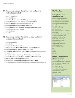100 Excel Tips  Tricks

94.  ow do you create a Macro that sorts worksheets
H
in alphabetical order?
•	 Select the Office button
•	 Select Excel Options
•	 Select Show Developer tab in the Ribbon (if not already on)
•	 From the Developer tab in the Code group, select Visual Basic
•	 Select the Module you would like to insert the coding into
•	 On the right-hand side paste the Visual Basic coding

The View Tab
Sorting Worksheets in
Alphabetical Order
With the following Visual Basic
macro, called SortSheets, added to
your workbook, you can order the
worksheets alphabetically quickly
and easily.

•	 From the Menu bar, select File, Close and Return to Microsoft Excel

Visual Basic Coding:

•	 Press Alt + F8 to get a list of Macros

Sub SortSheets()
Dim sCount As Integer, K As Integer,
L As Integer
Application.ScreenUpdating = False
sCount = Worksheets.Count
If sCount = 1 Then Exit Sub
For K = 1 To sCount - 1
For L = K + 1 To sCount
If Worksheets(L).Name 
Worksheets(K).Name Then
Worksheets(L).Move
Before:=Worksheets(K)
End If
Next L
Next K
End Sub

•	 Select SortSheets
•	 Select Run

95.  ow do you create a Macro that opens a worksheet
H
on a specific worksheet?
•	 Open Microsoft Excel
•	 Press Alt + F11
•	 This opens the Visual Basic Editor
•	 On the far left, under Microsoft Excel Object, select ThisWorkbook
•	 On the right-hand side, paste the coding in the sidebar
•	 In the second line of the coding, change Sheet1, to the sheet name (tab) you wish

to land on
•	 In the third line of the coding, change A1 to the cell you wish to land on
•	 From the Menu bar, select File, Close and Return to Microsoft Excel
•	 Save and close the Microsoft Excel workbook
•	 Ensure you save the Microsoft Excel 2007 workbook as a *.xlsm
•	 The next time you open the workbook, it will open on the specific worksheet and cell

Opening a Workbook on a
Specific Worksheet
The following code allows you to
specify which worksheet, even which
cell, you would like to appear when
the workbook opens.
Visual Basic Coding:
Private Sub Workbook_Open()
Sheets(“Sheet1”).Select
Range(“a1”).Select
End Sub

61 of 76

 