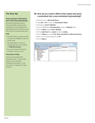 100 Excel Tips  Tricks

The View Tab
Copy and Save a Worksheet
Into a New File Automatically

96.  ow do you create a Macro that copies and saves
H
a worksheet into a new worksheet automatically?
•	 Ensure you are in Microsoft Excel

By using the following code, you
can automatically copy the current
worksheet to a new workbook, then
automatically save the workbook using
the contents of a cell as the file name.

•	 Press ALT + F11 to open the Visual Basic Editor

Note:

•	 From the Menu bar, select File, Close and Return to Microsoft Excel

•	 The below Macro is written to take

•	 Enter in the necessary data into cell A1

the data from cell A1 and use it as
the file name
•	 The below Macro is written to

automatically save the workbook
in C:My Documents
•	 If you do not have this directory,

the Macro will give an error
Visual Basic Coding:
Public Sub SaveWorksheet()
ActiveSheet.Copy ‘ Copies active
sheet to a new workbook
ActiveWorkbook.SaveAs “C:My
Documents”  Range(“A1”).Value
End Sub

62 of 76

•	 If necessary, Insert a Module
•	 From the VBAProject (Personal.xlsb), select the Module folder
•	 From the Menu, select Insert, Module
•	 On the right-hand side, paste the above coding

•	 Run the Macro

 