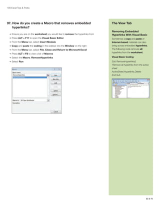 100 Excel Tips  Tricks

97.  ow do you create a Macro that removes embedded
H
hyperlinks?
•	 Ensure you are on the worksheet you would like to remove the hyperlinks from
•	 Press ALT + F11 to open the Visual Basic Editor
•	 From the Menu bar, select Insert Module
•	 Copy and paste the coding in the sidebar into the Window on the right
•	 From the Menu bar, select File, Close and Return to Microsoft Excel
•	 Press ALT + F8 to view a list of Macros

The View Tab
Removing Embedded
Hyperlinks With Visual Basic
Sometimes a copy and paste of
Internet-based materials can also
bring across embedded hyperlinks.
The following code removes all
hyperlinks from the worksheet.

•	 Select the Macro, RemoveHyperlinks

Visual Basic Coding:

•	 Select Run

Sub RemoveHyperlinks()
‘Remove all hyperlinks from the active
sheet
ActiveSheet.Hyperlinks.Delete
End Sub

63 of 76

 