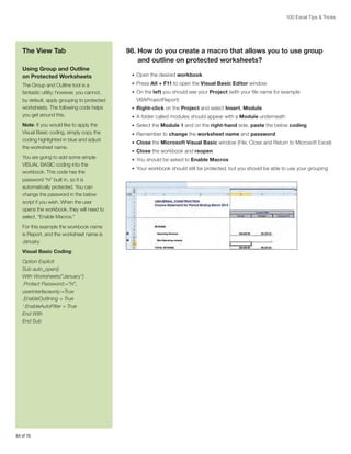 100 Excel Tips  Tricks

The View Tab
Using Group and Outline
on Protected Worksheets

98.  ow do you create a macro that allows you to use group
H
and outline on protected worksheets?
•	 Open the desired workbook

The Group and Outline tool is a
fantastic utility; however, you cannot,
by default, apply grouping to protected
worksheets. The following code helps
you get around this.

•	 Press Alt + F11 to open the Visual Basic Editor window

Note: If you would like to apply the
Visual Basic coding, simply copy the
coding highlighted in blue and adjust
the worksheet name.

•	 Select the Module 1 and on the right-hand side, paste the below coding

You are going to add some simple
VISUAL BASIC coding into the
workbook. This code has the
password “hi” built in, so it is
automatically protected. You can
change the password in the below
script if you wish. When the user
opens the workbook, they will need to
select, “Enable Macros.”
For this example the workbook name
is Report, and the worksheet name is
January.
Visual Basic Coding:
Option Explicit
Sub auto_open()
With Worksheets(“January”)
.Protect Password:=”hi”,
userinterfaceonly:=True
.EnableOutlining = True
‘.EnableAutoFilter = True
End With
End Sub

64 of 76

•	 On the left you should see your Project (with your file name for example

VBAProjectReport)
•	 Right-click on the Project and select Insert, Module
•	 A folder called modules should appear with a Module underneath
•	 Remember to change the worksheet name and password
•	 Close the Microsoft Visual Basic window (File, Close and Return to Microsoft Excel)
•	 Close the workbook and reopen
•	 You should be asked to Enable Macros
•	 Your workbook should still be protected, but you should be able to use your grouping

 