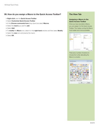 100 Excel Tips  Tricks

99. How do you assign a Macro to the Quick Access Toolbar?
•	 Right-click over the Quick Access Toolbar
•	 Select Customize Quick Access Toolbar
•	 In the Choose commands from drop-down box select Macros
•	 Select the macro you want to add
•	 Select Add
•	 To modify the Macro icon, select it in the right-hand window and then select Modify

The View Tab
Assigning a Macro to the
Quick Access Toolbar
Once you have recorded a Macro,
you can assign it to the Quick Access
Toolbar. This makes running the Macro
much easier and more accessible.

•	 Select the new icon and rename the macro
•	 Select OK

There are a number of buttons to
choose from when allocating the
Macro to a button.

65 of 76

 