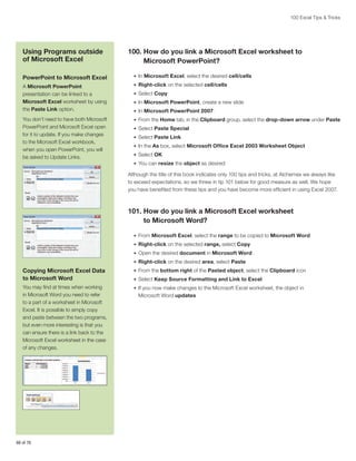 100 Excel Tips  Tricks

Using Programs outside
of Microsoft Excel

100.  ow do you link a Microsoft Excel worksheet to
H
Microsoft PowerPoint?

PowerPoint to Microsoft Excel

•	 In Microsoft Excel, select the desired cell/cells

A Microsoft PowerPoint
presentation can be linked to a
Microsoft Excel worksheet by using
the Paste Link option.

•	 Right-click on the selected cell/cells

You don’t need to have both Microsoft
PowerPoint and Microsoft Excel open
for it to update. If you make changes
to the Microsoft Excel workbook,
when you open PowerPoint, you will
be asked to Update Links.

•	 From the Home tab, in the Clipboard group, select the drop-down arrow under Paste

•	 Select Copy
•	 In Microsoft PowerPoint, create a new slide
•	 In Microsoft PowerPoint 2007:
•	 Select Paste Special
•	 Select Paste Link
•	 In the As box, select Microsoft Office Excel 2003 Worksheet Object
•	 Select OK
•	 You can resize the object as desired

Although the title of this book indicates only 100 tips and tricks, at Alchemex we always like
to exceed expectations, so we threw in tip 101 below for good measure as well. We hope
you have benefited from these tips and you have become more efficient in using Excel 2007.

101.  ow do you link a Microsoft Excel worksheet
H
to Microsoft Word?
•	 From Microsoft Excel, select the range to be copied to Microsoft Word
•	 Right-click on the selected range, select Copy
•	 Open the desired document in Microsoft Word
•	 Right-click on the desired area, select Paste

Copying Microsoft Excel Data
to Microsoft Word

•	 From the bottom right of the Pasted object, select the Clipboard icon

You may find at times when working
in Microsoft Word you need to refer
to a part of a worksheet in Microsoft
Excel. It is possible to simply copy
and paste between the two programs,
but even more interesting is that you
can ensure there is a link back to the
Microsoft Excel worksheet in the case
of any changes.

•	 If you now make changes to the Microsoft Excel worksheet, the object in

66 of 76

•	 Select Keep Source Formatting and Link to Excel

Microsoft Word updates

 
