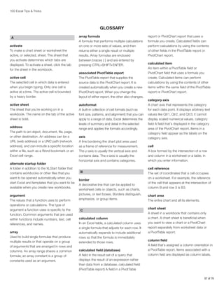 100 Excel Tips  Tricks

GLOSSARY
A
activate
To make a chart sheet or worksheet the
active, or selected, sheet. The sheet that
you activate determines which tabs are
displayed. To activate a sheet, click the tab
for the sheet in the workbook.
active cell
The selected cell in which data is entered
when you begin typing. Only one cell is
active at a time. The active cell is bounded
by a heavy border.
active sheet
The sheet that you’re working on in a
workbook. The name on the tab of the active
sheet is bold.
address
The path to an object, document, file, page,
or other destination. An address can be a
URL (web address) or a UNC path (network
address), and can include a specific location
within a file, such as a Word bookmark or an
Excel cell range.
alternate startup folder
A folder in addition to the XLStart folder that
contains workbooks or other files that you
want to be opened automatically when you
start Excel and templates that you want to be
available when you create new workbooks.
argument
The values that a function uses to perform
operations or calculations. The type of
argument a function uses is specific to the
function. Common arguments that are used
within functions include numbers, text, cell
references, and names.
array
Used to build single formulas that produce
multiple results or that operate on a group
of arguments that are arranged in rows and
columns. An array range shares a common
formula; an array constant is a group of
constants used as an argument.

array formula
A formula that performs multiple calculations
on one or more sets of values, and then
returns either a single result or multiple
results. Array formulas are enclosed
between braces { } and are entered by
pressing CTRL+SHIFT+ENTER.
associated PivotTable report
The PivotTable report that supplies the
source data to the PivotChart report. It is
created automatically when you create a new
PivotChart report. When you change the
layout of either report, the other also changes.
autoformat
A built-in collection of cell formats (such as
font size, patterns, and alignment) that you can
apply to a range of data. Excel determines the
levels of summary and detail in the selected
range and applies the formats accordingly.
axis
A line bordering the chart plot area used
as a frame of reference for measurement.
The y-axis is usually the vertical axis and
contains data. The x-axis is usually the
horizontal axis and contains categories.
B
border
A decorative line that can be applied to
worksheet cells or objects, such as charts,
pictures, or text boxes. Borders distinguish,
emphasize, or group items.
C
calculated column
In an Excel table, a calculated column uses
a single formula that adjusts for each row. It
automatically expands to include additional
rows so that the formula is immediately
extended to those rows.
calculated field (database)
A field in the result set of a query that
displays the result of an expression rather
than data from a database. calculated field
(PivotTable report) A field in a PivotTable

report or PivotChart report that uses a
formula you create. Calculated fields can
perform calculations by using the contents
of other fields in the PivotTable report or
PivotChart report.
calculated item
An item within a PivotTable field or
PivotChart field that uses a formula you
create. Calculated items can perform
calculations by using the contents of other
items within the same field of the PivotTable
report or PivotChart report.
category axis
A chart axis that represents the category
for each data point. It displays arbitrary text
values like Qtr1, Qtr2, and Qtr3; it cannot
display scaled numerical values. category
field A field that’s displayed in the category
area of the PivotChart report. Items in a
category field appear as the labels on the
category axis.
cell
A box formed by the intersection of a row
and column in a worksheet or a table, in
which you enter information.
cell reference
The set of coordinates that a cell occupies
on a worksheet. For example, the reference
of the cell that appears at the intersection of
column B and row 3 is B3.
chart area
The entire chart and all its elements.
chart sheet
A sheet in a workbook that contains only
a chart. A chart sheet is beneficial when
you want to view a chart or a PivotChart
report separately from worksheet data or
a PivotTable report.
column field
A field that’s assigned a column orientation in
a PivotTable report. Items associated with a
column field are displayed as column labels.

67 of 76

 