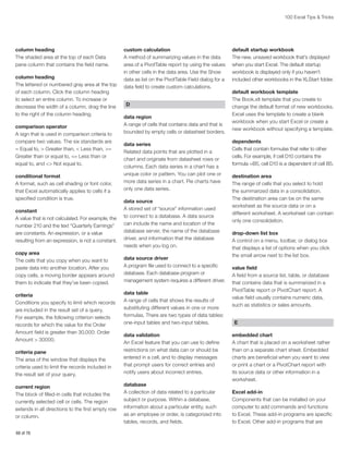 100 Excel Tips  Tricks

column heading
The shaded area at the top of each Data
pane column that contains the field name.
column heading
The lettered or numbered gray area at the top
of each column. Click the column heading
to select an entire column. To increase or
decrease the width of a column, drag the line
to the right of the column heading.
comparison operator
A sign that is used in comparison criteria to
compare two values. The six standards are
= Equal to,  Greater than,  Less than, =
Greater than or equal to, = Less than or
equal to, and  Not equal to.
conditional format
A format, such as cell shading or font color,
that Excel automatically applies to cells if a
specified condition is true.

custom calculation
A method of summarizing values in the data
area of a PivotTable report by using the values
in other cells in the data area. Use the Show
data as list on the PivotTable Field dialog for a
data field to create custom calculations.
D
data region
A range of cells that contains data and that is
bounded by empty cells or datasheet borders.
data series
Related data points that are plotted in a
chart and originate from datasheet rows or
columns. Each data series in a chart has a
unique color or pattern. You can plot one or
more data series in a chart. Pie charts have
only one data series.

constant
A value that is not calculated. For example, the
number 210 and the text “Quarterly Earnings”
are constants. An expression, or a value
resulting from an expression, is not a constant.

data source
A stored set of “source” information used
to connect to a database. A data source
can include the name and location of the
database server, the name of the database
driver, and information that the database
needs when you log on.

copy area
The cells that you copy when you want to
paste data into another location. After you
copy cells, a moving border appears around
them to indicate that they’ve been copied.

data source driver
A program file used to connect to a specific
database. Each database program or
management system requires a different driver.

criteria
Conditions you specify to limit which records
are included in the result set of a query.
For example, the following criterion selects
records for which the value for the Order
Amount field is greater than 30,000: Order
Amount  30000.
criteria pane
The area of the window that displays the
criteria used to limit the records included in
the result set of your query.
current region
The block of filled-in cells that includes the
currently selected cell or cells. The region
extends in all directions to the first empty row
or column.
68 of 76

data table
A range of cells that shows the results of
substituting different values in one or more
formulas. There are two types of data tables:
one-input tables and two-input tables.
data validation
An Excel feature that you can use to define
restrictions on what data can or should be
entered in a cell, and to display messages
that prompt users for correct entries and
notify users about incorrect entries.
database
A collection of data related to a particular
subject or purpose. Within a database,
information about a particular entity, such
as an employee or order, is categorized into
tables, records, and fields.

default startup workbook
The new, unsaved workbook that’s displayed
when you start Excel. The default startup
workbook is displayed only if you haven’t
included other workbooks in the XLStart folder.
default workbook template
The Book.xlt template that you create to
change the default format of new workbooks.
Excel uses the template to create a blank
workbook when you start Excel or create a
new workbook without specifying a template.
dependents
Cells that contain formulas that refer to other
cells. For example, if cell D10 contains the
formula =B5, cell D10 is a dependent of cell B5.
destination area
The range of cells that you select to hold
the summarized data in a consolidation.
The destination area can be on the same
worksheet as the source data or on a
different worksheet. A worksheet can contain
only one consolidation.
drop-down list box
A control on a menu, toolbar, or dialog box
that displays a list of options when you click
the small arrow next to the list box.
value field
A field from a source list, table, or database
that contains data that is summarized in a
PivotTable report or PivotChart report. A
value field usually contains numeric data,
such as statistics or sales amounts.
E
embedded chart
A chart that is placed on a worksheet rather
than on a separate chart sheet. Embedded
charts are beneficial when you want to view
or print a chart or a PivotChart report with
its source data or other information in a
worksheet.
Excel add-in
Components that can be installed on your
computer to add commands and functions
to Excel. These add-in programs are specific
to Excel. Other add-in programs that are

 