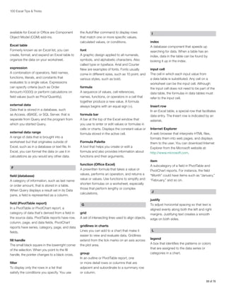 100 Excel Tips  Tricks

available for Excel or Office are Component
Object Model (COM) add-ins.
Excel table
Formerly known as an Excel list, you can
create, format, and expand an Excel table to
organize the data on your worksheet.
expression
A combination of operators, field names,
functions, literals, and constants that
evaluates to a single value. Expressions
can specify criteria (such as Order
Amount10000) or perform calculations on
field values (such as Price*Quantity).
external data
Data that is stored in a database, such
as Access, dBASE, or SQL Server, that is
separate from Query and the program from
which you started Query.
external data range
A range of data that is brought into a
worksheet but that originates outside of
Excel, such as in a database or text file. In
Excel, you can format the data or use it in
calculations as you would any other data.
F
field (database)
A category of information, such as last name
or order amount, that is stored in a table.
When Query displays a result set in its Data
pane, a field is represented as a column.
field (PivotTable report)
In a PivotTable or PivotChart report, a
category of data that’s derived from a field in
the source data. PivotTable reports have row,
column, page, and data fields. PivotChart
reports have series, category, page, and data
fields.
fill handle
The small black square in the lowerright corner
of the selection. When you point to the fill
handle, the pointer changes to a black cross.
filter
To display only the rows in a list that
satisfy the conditions you specify. You use

the AutoFilter command to display rows
that match one or more specific values,
calculated values, or conditions.
font
A graphic design applied to all numerals,
symbols, and alphabetic characters. Also
called type or typeface. Arial and Courier
New are examples of fonts. Fonts usually
come in different sizes, such as 10 point, and
various styles, such as bold.
formula
A sequence of values, cell references,
names, functions, or operators in a cell that
together produce a new value. A formula
always begins with an equal sign (=).
formula bar
A bar at the top of the Excel window that
you use to enter or edit values or formulas in
cells or charts. Displays the constant value or
formula stored in the active cell.
Formula Palette
A tool that helps you create or edit a
formula and also provides information about
functions and their arguments.
function (Office Excel)
A prewritten formula that takes a value or
values, performs an operation, and returns a
value or values. Use functions to simplify and
shorten formulas on a worksheet, especially
those that perform lengthy or complex
calculations.
G
grid
A set of intersecting lines used to align objects.
gridlines in charts
Lines you can add to a chart that make it
easier to view and evaluate data. Gridlines
extend from the tick marks on an axis across
the plot area.
group
In an outline or PivotTable report, one
or more detail rows or columns that are
adjacent and subordinate to a summary row
or column.

I
index
A database component that speeds up
searching for data. When a table has an
index, data in the table can be found by
looking it up in the index.
input cell
The cell in which each input value from
a data table is substituted. Any cell on a
worksheet can be the input cell. Although
the input cell does not need to be part of the
data table, the formulas in data tables must
refer to the input cell.
Insert row
In an Excel table, a special row that facilitates
data entry. The Insert row is indicated by an
asterisk.
Internet Explorer
A web browser that interprets HTML files,
formats them into web pages, and displays
them to the user. You can download Internet
Explorer from the Microsoft website at:
http://www.microsoft.com.
item
A subcategory of a field in PivotTable and
PivotChart reports. For instance, the field
“Month” could have items such as “January,”
“February,” and so on.
J
justify
To adjust horizontal spacing so that text is
aligned evenly along both the left and right
margins. Justifying text creates a smooth
edge on both sides.
L
legend
A box that identifies the patterns or colors
that are assigned to the data series or
categories in a chart.

69 of 76

 