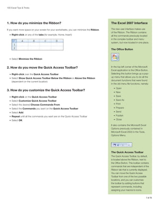 100 Excel Tips & Tricks

1. How do you minimize the Ribbon?

The Excel 2007 Interface

If you want more space on your screen for your worksheets, you can minimize the Ribbon.

The new user interface makes use
of the Ribbon. The Ribbon contains
all the commands previously located
in the complex toolbar and menu
system, but now located in one place.

•	 Right-click on any of the tabs (for example, Home, Insert)

The Office Button

•	 Select Minimize the Ribbon

2. How do you move the Quick Access Toolbar?
•	 Right-click over the Quick Access Toolbar
•	 Select Show Quick Access Toolbar Below the Ribbon or Above the Ribbon

(dependent on the current location)

3. How do you customize the Quick Access Toolbar?

In the top left corner of the Microsoft
Excel application is the Office Button.
Selecting this button brings up a popup menu that allows you to do all the
document functions that were found
in the old menu file functions, namely:
•	 Open
•	 New

•	 Right-click on the Quick Access Toolbar

•	 Save

•	 Select Customize Quick Access Toolbar

•	 Save As

•	 Select the desired Choose Commands From

•	 Print

•	 Select the Commands you want on the Quick Access Toolbar

•	 Prepare

•	 Select Add

•	 Send

•	 Repeat until all the commands you want are on the Quick Access Toolbar

•	 Publish

•	 Select OK

•	 Close

It also contains the Microsoft Excel
Options previously contained in
Microsoft Excel 2003 in the Tools,
Options Menu.

The Quick Access Toolbar
The Quick Access Toolbar, by default,
is located above the Ribbon, next to
the Office Button. This toolbar contains
commands that are independent of the
Ribbon tab that is currently displayed.
You can move the Quick Access
Toolbar from one of the two possible
locations, and you can customize
the toolbar by adding buttons that
represent commands, including
assigning your macros to icons.
7 of 76

 