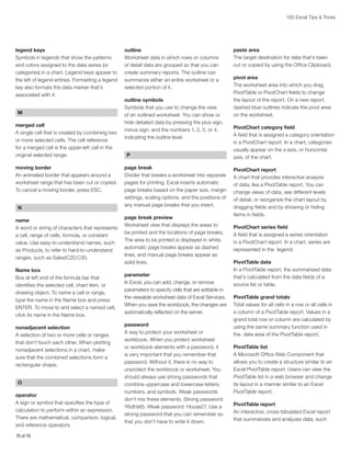 100 Excel Tips  Tricks

legend keys
Symbols in legends that show the patterns
and colors assigned to the data series (or
categories) in a chart. Legend keys appear to
the left of legend entries. Formatting a legend
key also formats the data marker that’s
associated with it.
M
merged cell
A single cell that is created by combining two
or more selected cells. The cell reference
for a merged cell is the upper-left cell in the
original selected range.
moving border
An animated border that appears around a
worksheet range that has been cut or copied.
To cancel a moving border, press ESC.
N

outline
Worksheet data in which rows or columns
of detail data are grouped so that you can
create summary reports. The outline can
summarize either an entire worksheet or a
selected portion of it.
outline symbols
Symbols that you use to change the view
of an outlined worksheet. You can show or
hide detailed data by pressing the plus sign,
minus sign, and the numbers 1, 2, 3, or 4,
indicating the outline level.
P
page break
Divider that breaks a worksheet into separate
pages for printing. Excel inserts automatic
page breaks based on the paper size, margin
settings, scaling options, and the positions of
any manual page breaks that you insert.

name
A word or string of characters that represents
a cell, range of cells, formula, or constant
value. Use easy-to-understand names, such
as Products, to refer to hard-to-understand
ranges, such as Sales!C20:C30.

page break preview
Worksheet view that displays the areas to
be printed and the locations of page breaks.
The area to be printed is displayed in white,
automatic page breaks appear as dashed
lines, and manual page breaks appear as
solid lines.

Name box
Box at left end of the formula bar that
identifies the selected cell, chart item, or
drawing object. To name a cell or range,
type the name in the Name box and press
ENTER. To move to and select a named cell,
click its name in the Name box.

parameter
In Excel, you can add, change, or remove
parameters to specify cells that are editable in
the viewable worksheet data of Excel Services.
When you save the workbook, the changes are
automatically reflected on the server.

nonadjacent selection
A selection of two or more cells or ranges
that don’t touch each other. When plotting
nonadjacent selections in a chart, make
sure that the combined selections form a
rectangular shape.
O
operator
A sign or symbol that specifies the type of
calculation to perform within an expression.
There are mathematical, comparison, logical,
and reference operators.
70 of 76

password
A way to protect your worksheet or
workbook. When you protect worksheet
or workbook elements with a password, it
is very important that you remember that
password. Without it, there is no way to
unprotect the workbook or worksheet. You
should always use strong passwords that
combine uppercase and lowercase letters,
numbers, and symbols. Weak passwords
don’t mix these elements. Strong password:
Y6dh!et5. Weak password: House27. Use a
strong password that you can remember so
that you don’t have to write it down.

paste area
The target destination for data that’s been
cut or copied by using the Office Clipboard.
pivot area
The worksheet area into which you drag
PivotTable or PivotChart fields to change
the layout of the report. On a new report,
dashed blue outlines indicate the pivot area
on the worksheet.
PivotChart category field
A field that is assigned a category orientation
in a PivotChart report. In a chart, categories
usually appear on the x-axis, or horizontal
axis, of the chart.
PivotChart report
A chart that provides interactive analysis
of data, like a PivotTable report. You can
change views of data, see different levels
of detail, or reorganize the chart layout by
dragging fields and by showing or hiding
items in fields.
PivotChart series field
A field that is assigned a series orientation
in a PivotChart report. In a chart, series are
represented in the legend.
PivotTable data
In a PivotTable report, the summarized data
that’s calculated from the data fields of a
source list or table.
PivotTable grand totals
Total values for all cells in a row or all cells in
a column of a PivotTable report. Values in a
grand total row or column are calculated by
using the same summary function used in
the data area of the PivotTable report.
PivotTable list
A Microsoft Office Web Component that
allows you to create a structure similar to an
Excel PivotTable report. Users can view the
PivotTable list in a web browser and change
its layout in a manner similar to an Excel
PivotTable report.
PivotTable report
An interactive, cross-tabulated Excel report
that summarizes and analyzes data, such

 