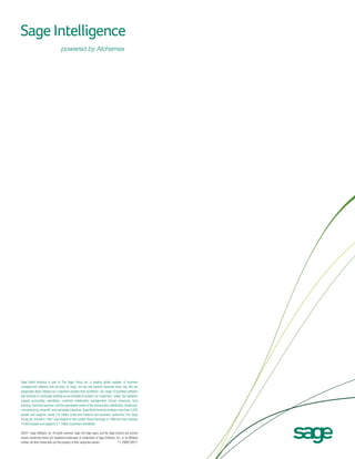 Sage North America is part of The Sage Group plc, a leading global supplier of business
management software and services. At Sage, we live and breathe business every day. We are
passionate about helping our customers achieve their ambitions. Our range of business software
and services is continually evolving as we innovate to answer our customers’ needs. Our solutions
support accounting, operations, customer relationship management, human resources, time
tracking, merchant services, and the specialized needs of the construction, distribution, healthcare,
manufacturing, nonprofit, and real estate industries. Sage North America employs more than 5,000
people and supports nearly 2.9 million small and medium-size business customers. The Sage
Group plc, formed in 1981, was floated on the London Stock Exchange in 1989 and now employs
14,800 people and supports 5.7 million customers worldwide.
©2011 Sage Software, Inc. All rights reserved. Sage, the Sage logos, and the Sage product and service
names mentioned herein are registered trademarks or trademarks of Sage Software, Inc., or its affiliated
11-29061/0611
entities. All other trademarks are the property of their respective owners.

 