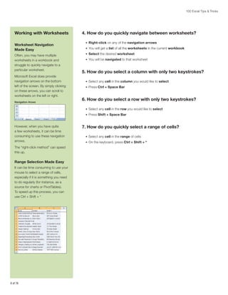 100 Excel Tips & Tricks

Working with Worksheets
Worksheet Navigation
Made Easy
Often, you may have multiple
worksheets in a workbook and
struggle to quickly navigate to a
particular worksheet.
Microsoft Excel does provide
navigation arrows on the bottom
left of the screen. By simply clicking
on these arrows, you can scroll to
worksheets on the left or right.
Navigation Arows

4. How do you quickly navigate between worksheets?
•	 Right-click on any of the navigation arrows
•	 You will get a list of all the worksheets in the current workbook
•	 Select the desired worksheet
•	 You will be navigated to that worksheet

5. How do you select a column with only two keystrokes?
•	 Select any cell in the column you would like to select
•	 Press Ctrl + Space Bar

6. How do you select a row with only two keystrokes?
•	 Select any cell in the row you would like to select
•	 Press Shift + Space Bar

However, when you have quite
a few worksheets, it can be time
consuming to use these navigation
arrows.
The “right-click method” can speed
this up.

Range Selection Made Easy
It can be time consuming to use your
mouse to select a range of cells,
especially if it is something you need
to do regularly (for instance, as a
source for charts or PivotTables).
To speed up this process, you can
use Ctrl + Shift + *

8 of 76

7. How do you quickly select a range of cells?
•	 Select any cell in the range of cells
•	 On the keyboard, press Ctrl + Shift + *

 